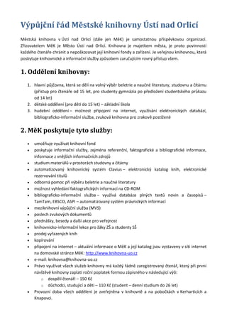 Výpůjční řád Městské knihovny Ústí nad Orlicí
Městská knihovna v Ústí nad Orlicí (dále jen MěK) je samostatnou příspěvkovou organizací.
Zřizovatelem MěK je Město Ústí nad Orlicí. Knihovna je majetkem města, je proto povinností
každého čtenáře chránit a nepoškozovat její knihovní fondy a zařízení. Je veřejnou knihovnou, která
poskytuje knihovnické a informační služby způsobem zaručujícím rovný přístup všem.


1. Oddělení knihovny:
   1. hlavní půjčovna, která se dělí na volný výběr beletrie a naučné literatury, studovnu a čítárnu
      (přístup pro čtenáře od 15 let, pro studenty gymnázia po předložení studentského průkazu
      od 14 let)
   2. dětské oddělení (pro děti do 15 let) – základní škola
   3. hudební oddělení – možnost připojení na internet, využívání elektronických databází,
      bibliograficko-informační služba, zvuková knihovna pro zrakově postižené


2. MěK poskytuje tyto služby:
       umožňuje využívat knihovní fond
       poskytuje informační služby, zejména referenční, faktografické a bibliografické informace,
       informace z vnějších informačních zdrojů
       studium materiálů v prostorách studovny a čítárny
       automatizovaný knihovnický systém Clavius – elektronický katalog knih, elektronické
       rezervování titulů
       odborná pomoc při výběru beletrie a naučné literatury
       možnost vyhledání faktografických informací na CD-ROM
       bibliograficko-informační služba – využívá databáze plných textů novin a časopisů –
       TamTam, EBSCO, ASPI – automatizovaný systém právnických informací
       meziknihovní výpůjční služba (MVS)
       poslech zvukových dokumentů
       přednášky, besedy a další akce pro veřejnost
       knihovnicko-informační lekce pro žáky ZŠ a studenty SŠ
       prodej vyřazených knih
       kopírování
       připojení na internet – aktuální informace o MěK a její katalog jsou vystaveny v síti internet
       na domovské stránce MěK: http://www.knihovna-uo.cz
       e-mail: knihovna@knihovna-uo.cz
       Právo využívat všech služeb knihovny má každý řádně zaregistrovaný čtenář, který při první
       návštěvě knihovny zaplatí roční poplatek formou zápisného v následující výši:
           o dospělí čtenáři – 150 Kč
           o důchodci, studující a děti – 110 Kč (student – denní studium do 26 let)
       Provozní doba všech oddělení je zveřejněna v knihovně a na pobočkách v Kerharticích a
       Knapovci.
 