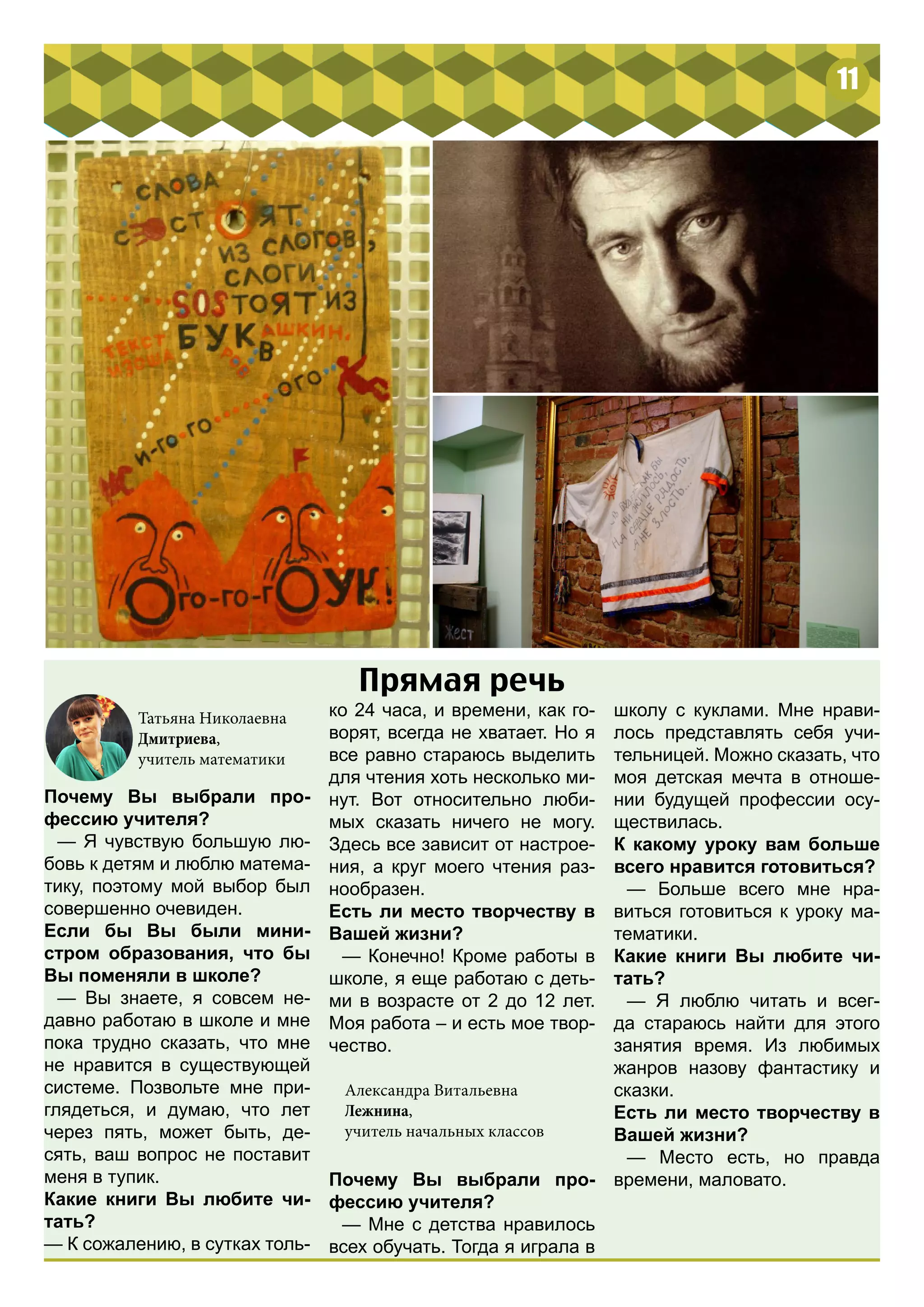 11 
Прямая речь 
Почему Вы выбрали про- 
фессию учителя? 
— Я чувствую большую лю- 
бовь к детям и люблю матема- 
тику, поэтому мой выбор был 
совершенно очевиден. 
Если бы Вы были мини- 
стром образования, что бы 
Вы поменяли в школе? 
— Вы знаете, я совсем не- 
давно работаю в школе и мне 
пока трудно сказать, что мне 
не нравится в существующей 
системе. Позвольте мне при- 
глядеться, и думаю, что лет 
через пять, может быть, де- 
сять, ваш вопрос не поставит 
меня в тупик. 
Какие книги Вы любите чи- 
тать? 
— К сожалению, в сутках толь- 
ко 24 часа, и времени, как го- 
ворят, всегда не хватает. Но я 
все равно стараюсь выделить 
для чтения хоть несколько ми- 
нут. Вот относительно люби- 
мых сказать ничего не могу. 
Здесь все зависит от настрое- 
ния, а круг моего чтения раз- 
нообразен. 
Есть ли место творчеству в 
Вашей жизни? 
— Конечно! Кроме работы в 
школе, я еще работаю с деть- 
ми в возрасте от 2 до 12 лет. 
Моя работа – и есть мое твор- 
чество. 
Почему Вы выбрали про- 
фессию учителя? 
— Мне с детства нравилось 
всех обучать. Тогда я играла в 
Татьяна Николаевна 
Дмитриева, 
учитель математики 
школу с куклами. Мне нрави- 
лось представлять себя учи- 
тельницей. Можно сказать, что 
моя детская мечта в отноше- 
нии будущей профессии осу- 
ществилась. 
К какому уроку вам больше 
всего нравится готовиться? 
— Больше всего мне нра- 
виться готовиться к уроку ма- 
тематики. 
Какие книги Вы любите чи- 
тать? 
— Я люблю читать и всег- 
да стараюсь найти для этого 
занятия время. Из любимых 
жанров назову фантастику и 
сказки. 
Есть ли место творчеству в 
Вашей жизни? 
— Место есть, но правда 
времени, маловато. 
Александра Витальевна 
Лежнина, 
учитель начальных классов 
 