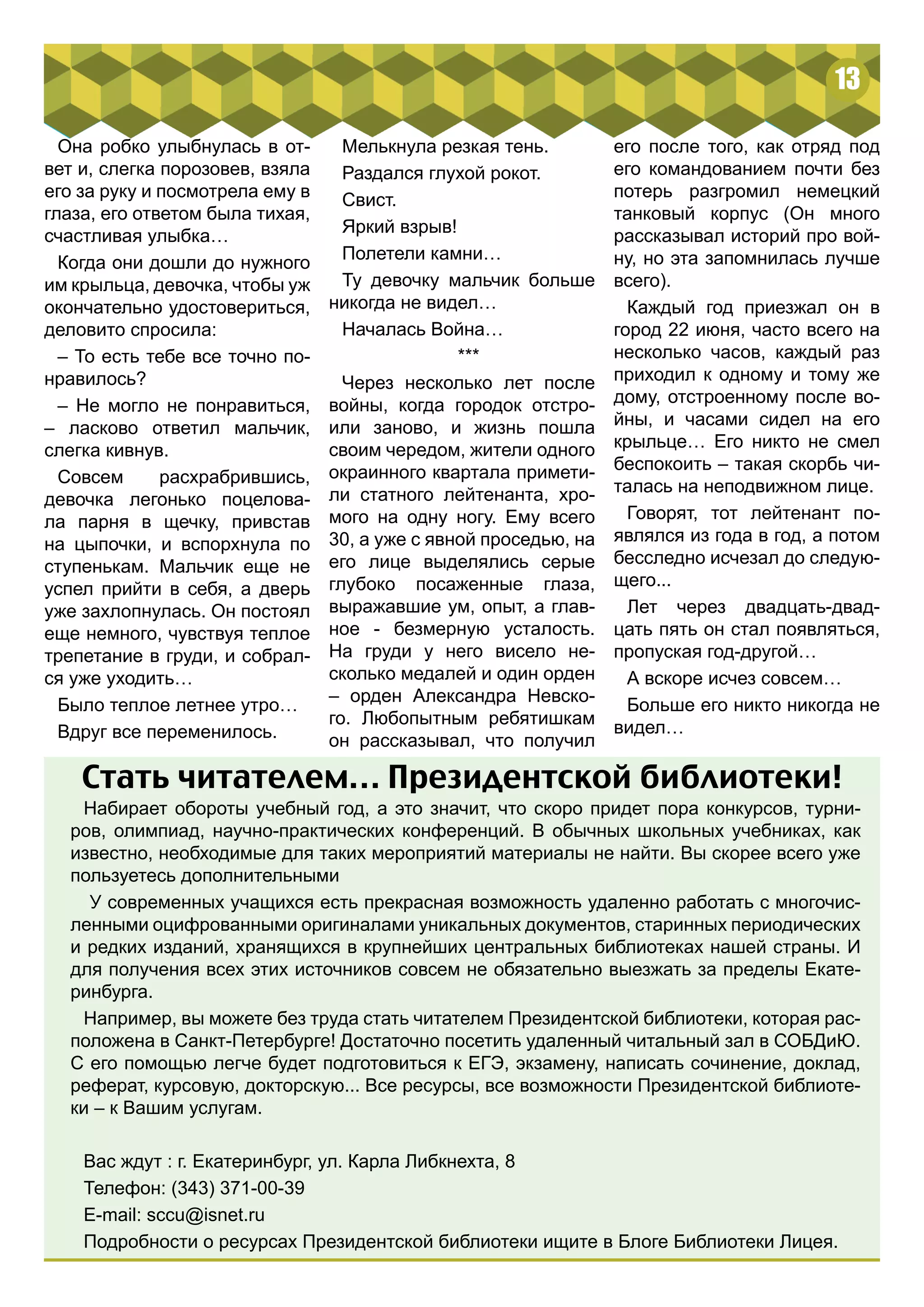 13 
Она робко улыбнулась в от- 
вет и, слегка порозовев, взяла 
его за руку и посмотрела ему в 
глаза, его ответом была тихая, 
счастливая улыбка… 
Когда они дошли до нужного 
им крыльца, девочка, чтобы уж 
окончательно удостовериться, 
деловито спросила: 
– То есть тебе все точно по- 
нравилось? 
– Не могло не понравиться, 
– ласково ответил мальчик, 
слегка кивнув. 
Совсем расхрабрившись, 
девочка легонько поцелова- 
ла парня в щечку, привстав 
на цыпочки, и вспорхнула по 
ступенькам. Мальчик еще не 
успел прийти в себя, а дверь 
уже захлопнулась. Он постоял 
еще немного, чувствуя теплое 
трепетание в груди, и собрал- 
ся уже уходить… 
Было теплое летнее утро… 
Вдруг все переменилось. 
его после того, как отряд под 
его командованием почти без 
потерь разгромил немецкий 
танковый корпус (Он много 
рассказывал историй про вой- 
ну, но эта запомнилась лучше 
всего). 
Каждый год приезжал он в 
город 22 июня, часто всего на 
несколько часов, каждый раз 
приходил к одному и тому же 
дому, отстроенному после во- 
йны, и часами сидел на его 
крыльце… Его никто не смел 
беспокоить – такая скорбь чи- 
талась на неподвижном лице. 
Говорят, тот лейтенант по- 
являлся из года в год, а потом 
бесследно исчезал до следую- 
щего... 
Лет через двадцать-двад- 
цать пять он стал появляться, 
пропуская год-другой… 
А вскоре исчез совсем… 
Больше его никто никогда не 
видел… 
Мелькнула резкая тень. 
Раздался глухой рокот. 
Свист. 
Яркий взрыв! 
Полетели камни… 
Ту девочку мальчик больше 
никогда не видел… 
Началась Война… 
*** 
Через несколько лет после 
войны, когда городок отстро- 
или заново, и жизнь пошла 
своим чередом, жители одного 
окраинного квартала примети- 
ли статного лейтенанта, хро- 
мого на одну ногу. Ему всего 
30, а уже с явной проседью, на 
его лице выделялись серые 
глубоко посаженные глаза, 
выражавшие ум, опыт, а глав- 
ное - безмерную усталость. 
На груди у него висело не- 
сколько медалей и один орден 
– орден Александра Невско- 
го. Любопытным ребятишкам 
он рассказывал, что получил 
Стать читателем… Президентской библиотеки! 
Набирает обороты учебный год, а это значит, что скоро придет пора конкурсов, турни- 
ров, олимпиад, научно-практических конференций. В обычных школьных учебниках, как 
известно, необходимые для таких мероприятий материалы не найти. Вы скорее всего уже 
пользуетесь дополнительными 
У современных учащихся есть прекрасная возможность удаленно работать с многочис- 
ленными оцифрованными оригиналами уникальных документов, старинных периодических 
и редких изданий, хранящихся в крупнейших центральных библиотеках нашей страны. И 
для получения всех этих источников совсем не обязательно выезжать за пределы Екате- 
ринбурга. 
Например, вы можете без труда стать читателем Президентской библиотеки, которая рас- 
положена в Санкт-Петербурге! Достаточно посетить удаленный читальный зал в СОБДиЮ. 
С его помощью легче будет подготовиться к ЕГЭ, экзамену, написать сочинение, доклад, 
реферат, курсовую, докторскую... Все ресурсы, все возможности Президентской библиоте- 
ки – к Вашим услугам. 
Вас ждут : г. Екатеринбург, ул. Карла Либкнехта, 8 
Телефон: (343) 371-00-39 
E-mail: sccu@isnet.ru 
Подробности о ресурсах Президентской библиотеки ищите в Блоге Библиотеки Лицея. 
 