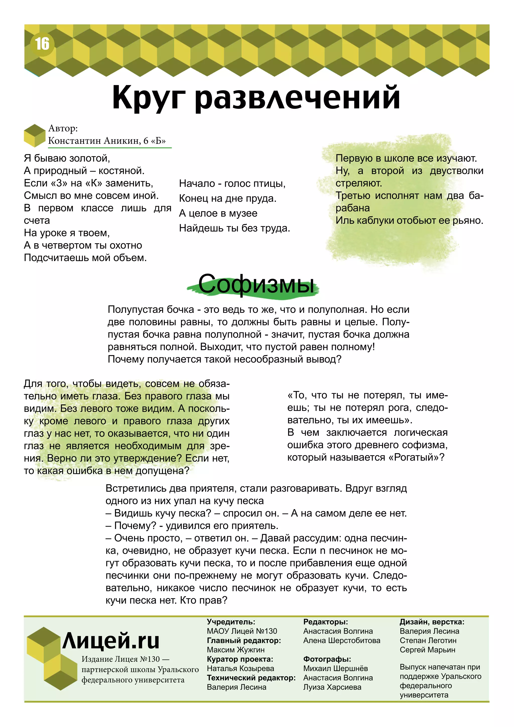 16 
Круг развлечений 
Софизмы 
Полупустая бочка - это ведь то же, что и полуполная. Но если 
две половины равны, то должны быть равны и целые. Полу- 
пустая бочка равна полуполной - значит, пустая бочка должна 
равняться полной. Выходит, что пустой равен полному! 
Почему получается такой несообразный вывод? 
«То, что ты не потерял, ты име- 
ешь; ты не потерял рога, следо- 
вательно, ты их имеешь». 
В чем заключается логическая 
ошибка этого древнего софизма, 
который называется «Рогатый»? 
Учредитель: 
МАОУ Лицей №130 
Главный редактор: 
Максим Жужгин 
Куратор проекта: 
Наталья Козырева 
Технический редактор: 
Валерия Лесина 
Редакторы: 
Анастасия Волгина 
Алена Шерстобитова 
Фотографы: 
Михаил Шершнёв 
Анастасия Волгина 
Луиза Харсиева 
Лицей.ru 
Издание Лицея №130 — 
партнерской школы Уральского 
федерального университета 
Дизайн, верстка: 
Валерия Лесина 
Степан Леготин 
Сергей Марьин 
Автор: 
Константин Аникин, 6 «Б» 
Начало - голос птицы, 
Конец на дне пруда. 
А целое в музее 
Найдешь ты без труда. 
Первую в школе все изучают. 
Ну, а второй из двустволки 
стреляют. 
Третью исполнят нам два ба- 
рабана 
Иль каблуки отобьют ее рьяно. 
Я бываю золотой, 
А природный – костяной. 
Если «3» на «К» заменить, 
Смысл во мне совсем иной. 
В первом классе лишь для 
счета 
На уроке я твоем, 
А в четвертом ты охотно 
Подсчитаешь мой объем. 
Для того, чтобы видеть, совсем не обяза- 
тельно иметь глаза. Без правого глаза мы 
видим. Без левого тоже видим. А посколь- 
ку кроме левого и правого глаза других 
глаз у нас нет, то оказывается, что ни один 
глаз не является необходимым для зре- 
ния. Верно ли это утверждение? Если нет, 
то какая ошибка в нем допущена? 
Встретились два приятеля, стали разговаривать. Вдруг взгляд 
одного из них упал на кучу песка 
– Видишь кучу песка? – спросил он. – А на самом деле ее нет. 
– Почему? - удивился его приятель. 
– Очень просто, – ответил он. – Давай рассудим: одна песчин- 
ка, очевидно, не образует кучи песка. Если n песчинок не мо- 
гут образовать кучи песка, то и после прибавления еще одной 
песчинки они по-прежнему не могут образовать кучи. Следо- 
вательно, никакое число песчинок не образует кучи, то есть 
кучи песка нет. Кто прав? 
Выпуск напечатан при 
поддержке Уральского 
федерального 
университета 
