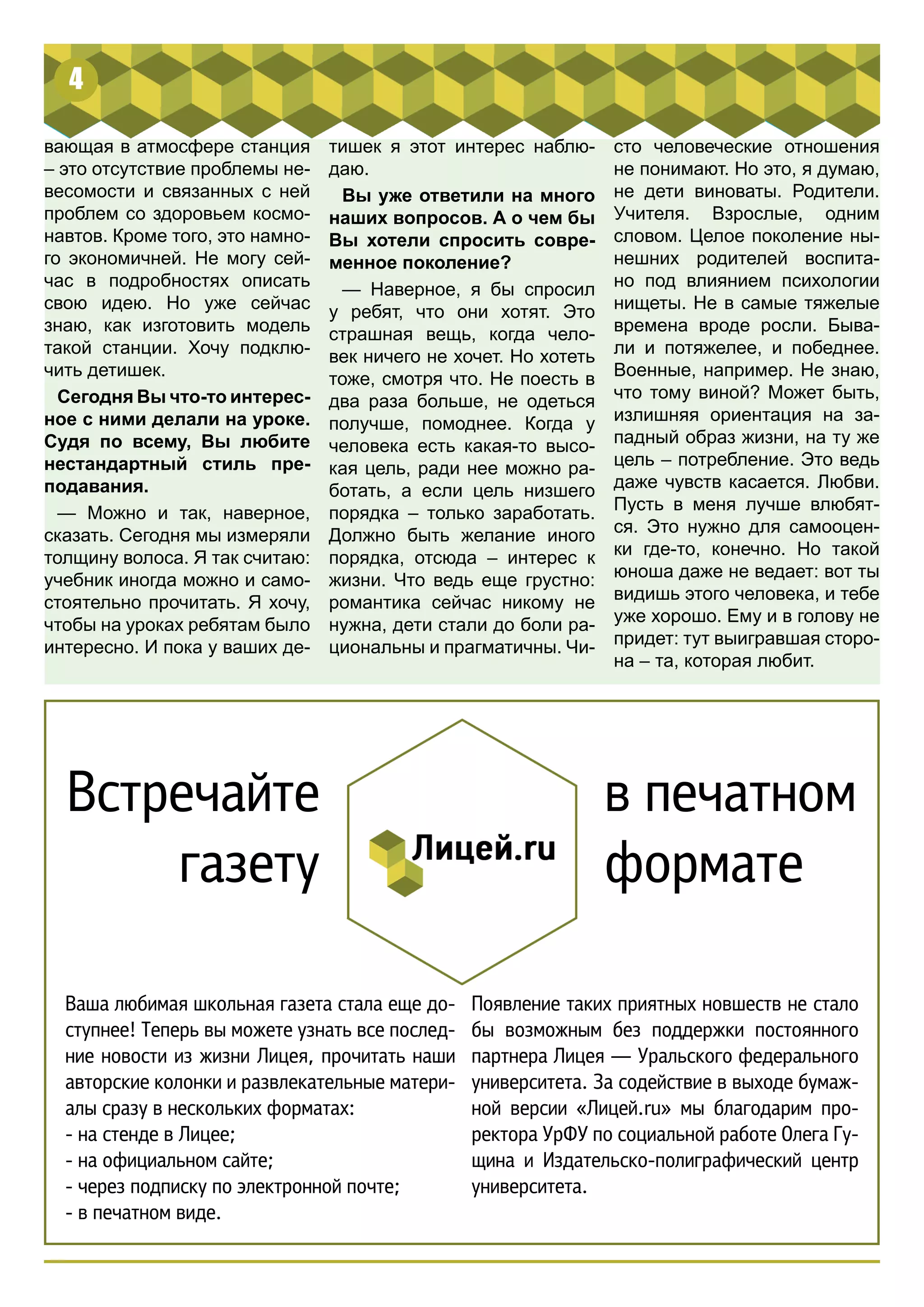 4 
вающая в атмосфере станция 
– это отсутствие проблемы не- 
весомости и связанных с ней 
проблем со здоровьем космо- 
навтов. Кроме того, это намно- 
го экономичней. Не могу сей- 
час в подробностях описать 
свою идею. Но уже сейчас 
знаю, как изготовить модель 
такой станции. Хочу подклю- 
чить детишек. 
Сегодня Вы что-то интерес- 
ное с ними делали на уроке. 
Судя по всему, Вы любите 
нестандартный стиль пре- 
подавания. 
— Можно и так, наверное, 
сказать. Сегодня мы измеряли 
толщину волоса. Я так считаю: 
учебник иногда можно и само- 
стоятельно прочитать. Я хочу, 
чтобы на уроках ребятам было 
интересно. И пока у ваших де- 
сто человеческие отношения 
не понимают. Но это, я думаю, 
не дети виноваты. Родители. 
Учителя. Взрослые, одним 
словом. Целое поколение ны- 
нешних родителей воспита- 
но под влиянием психологии 
нищеты. Не в самые тяжелые 
времена вроде росли. Быва- 
ли и потяжелее, и победнее. 
Военные, например. Не знаю, 
что тому виной? Может быть, 
излишняя ориентация на за- 
падный образ жизни, на ту же 
цель – потребление. Это ведь 
даже чувств касается. Любви. 
Пусть в меня лучше влюбят- 
ся. Это нужно для самооцен- 
ки где-то, конечно. Но такой 
юноша даже не ведает: вот ты 
видишь этого человека, и тебе 
уже хорошо. Ему и в голову не 
придет: тут выигравшая сторо- 
на – та, которая любит. 
тишек я этот интерес наблю- 
даю. 
Вы уже ответили на много 
наших вопросов. А о чем бы 
Вы хотели спросить совре- 
менное поколение? 
— Наверное, я бы спросил 
у ребят, что они хотят. Это 
страшная вещь, когда чело- 
век ничего не хочет. Но хотеть 
тоже, смотря что. Не поесть в 
два раза больше, не одеться 
получше, помоднее. Когда у 
человека есть какая-то высо- 
кая цель, ради нее можно ра- 
ботать, а если цель низшего 
порядка – только заработать. 
Должно быть желание иного 
порядка, отсюда – интерес к 
жизни. Что ведь еще грустно: 
романтика сейчас никому не 
нужна, дети стали до боли ра- 
циональны и прагматичны. Чи- 
Встречайте 
газету 
в печатном 
формате 
Ваша любимая школьная газета стала еще до- 
ступнее! Теперь вы можете узнать все послед- 
ние новости из жизни Лицея, прочитать наши 
авторские колонки и развлекательные матери- 
алы сразу в нескольких форматах: 
- на стенде в Лицее; 
- на официальном сайте; 
- через подписку по электронной почте; 
- в печатном виде. 
Появление таких приятных новшеств не стало 
бы возможным без поддержки постоянного 
партнера Лицея — Уральского федерального 
университета. За содействие в выходе бумаж- 
ной версии «Лицей.ru» мы благодарим про- 
ректора УрФУ по социальной работе Олега Гу- 
щина и Издательско-полиграфический центр 
университета. 
 