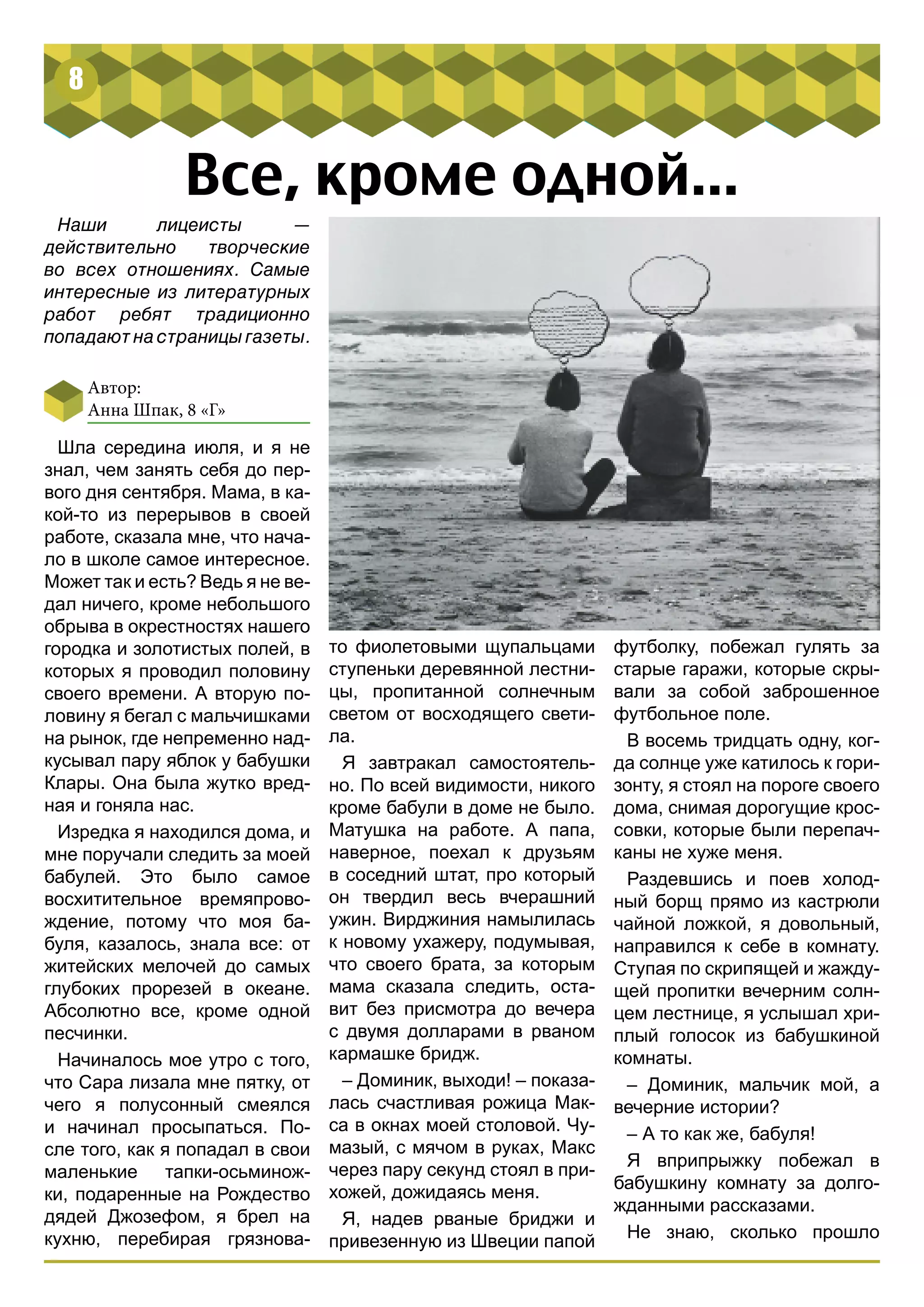 8 
Все, кроме одной... 
Наши лицеисты — 
действительно творческие 
во всех отношениях. Самые 
интересные из литературных 
работ ребят традиционно 
попадают на страницы газеты. 
Автор: 
Анна Шпак, 8 «Г» 
Шла середина июля, и я не 
знал, чем занять себя до пер- 
вого дня сентября. Мама, в ка- 
кой-то из перерывов в своей 
работе, сказала мне, что нача- 
ло в школе самое интересное. 
Может так и есть? Ведь я не ве- 
дал ничего, кроме небольшого 
обрыва в окрестностях нашего 
городка и золотистых полей, в 
которых я проводил половину 
своего времени. А вторую по- 
ловину я бегал с мальчишками 
на рынок, где непременно над- 
кусывал пару яблок у бабушки 
Клары. Она была жутко вред- 
ная и гоняла нас. 
Изредка я находился дома, и 
мне поручали следить за моей 
бабулей. Это было самое 
восхитительное времяпрово- 
ждение, потому что моя ба- 
буля, казалось, знала все: от 
житейских мелочей до самых 
глубоких прорезей в океане. 
Абсолютно все, кроме одной 
песчинки. 
Начиналось мое утро с того, 
что Сара лизала мне пятку, от 
чего я полусонный смеялся 
и начинал просыпаться. По- 
сле того, как я попадал в свои 
маленькие тапки-осьминож- 
ки, подаренные на Рождество 
дядей Джозефом, я брел на 
кухню, перебирая грязнова- 
футболку, побежал гулять за 
старые гаражи, которые скры- 
вали за собой заброшенное 
футбольное поле. 
В восемь тридцать одну, ког- 
да солнце уже катилось к гори- 
зонту, я стоял на пороге своего 
дома, снимая дорогущие крос- 
совки, которые были перепач- 
каны не хуже меня. 
Раздевшись и поев холод- 
ный борщ прямо из кастрюли 
чайной ложкой, я довольный, 
направился к себе в комнату. 
Ступая по скрипящей и жажду- 
щей пропитки вечерним солн- 
цем лестнице, я услышал хри- 
плый голосок из бабушкиной 
комнаты. 
– Доминик, мальчик мой, а 
вечерние истории? 
– А то как же, бабуля! 
Я вприпрыжку побежал в 
бабушкину комнату за долго- 
жданными рассказами. 
Не знаю, сколько прошло 
то фиолетовыми щупальцами 
ступеньки деревянной лестни- 
цы, пропитанной солнечным 
светом от восходящего свети- 
ла. 
Я завтракал самостоятель- 
но. По всей видимости, никого 
кроме бабули в доме не было. 
Матушка на работе. А папа, 
наверное, поехал к друзьям 
в соседний штат, про который 
он твердил весь вчерашний 
ужин. Вирджиния намылилась 
к новому ухажеру, подумывая, 
что своего брата, за которым 
мама сказала следить, оста- 
вит без присмотра до вечера 
с двумя долларами в рваном 
кармашке бридж. 
– Доминик, выходи! – показа- 
лась счастливая рожица Мак- 
са в окнах моей столовой. Чу- 
мазый, с мячом в руках, Макс 
через пару секунд стоял в при- 
хожей, дожидаясь меня. 
Я, надев рваные бриджи и 
привезенную из Швеции папой 
 