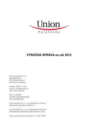 VÝROČNÁ SPRÁVA za rok 2012
Union poisťovňa, a. s.
Bajkalská 29/A
813 60 Bratislava 1
Slovenská republika
telefón: 0850 111 211
e-mail: union@union.sk
http: www.union.sk
IČO: 31322051
IČ DPH: SK 2020800353
DIČ: 2020800353
Union poisťovňa, a. s. je zakladajúcim členom
Slovenskej asociácie poisťovní.
Union poisťovňa, a. s. je zakladajúcim členom
Slovenského jadrového poisťovacieho poolu.
Union poisťovňa bola založená 1. mája 1992.
 