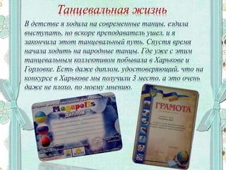 Танцевальная жизнь
В детстве я ходила на современные танцы, ездила
выступать, но вскоре преподаватель ушел, и я
закончила этот танцевальный путь. Спустя время
начала ходить на народные танцы. Где уже с этим
танцевальным коллективом побывала в Харькове и
Горловке. Есть даже диплом, удостоверяющий, что на
конкурсе в Харькове мы получили 3 место, а это очень
даже не плохо, по моему мнению.
 