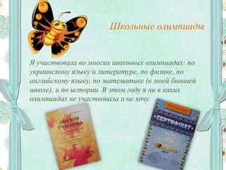 Школьные олимпиады
Я участвовала во многих школьных олимпиадах: по
украинскому языку и литературе, по физике, по
английскому языку, по математике (в моей бывшей
школе), и по истории. В этом году я ни в каких
олимпиадах не участвовала и не хочу.
 