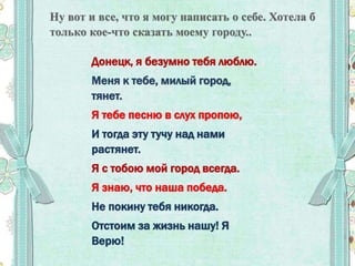Донецк, я безумно тебя люблю.
Меня к тебе, милый город,
тянет.
Я тебе песню в слух пропою,
И тогда эту тучу над нами
растянет.
Я с тобою мой город всегда.
Я знаю, что наша победа.
Не покину тебя никогда.
Отстоим за жизнь нашу! Я
Верю!
 