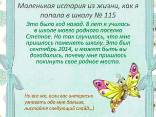 Это было год назад. 8 лет я училась
в школе моего родного поселка
Степное. Но так случилось, что мне
пришлось поменять школу. Это был
сентябрь 2014, и может быть вы
догадались, почему мне пришлось
покинуть свое родное место.
Но все же, если вас интересно
узнавать обо мне дальше,
листайте следующий слайд…)
 
