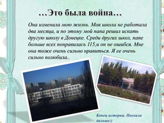 Она изменила мою жизнь. Моя школа не работала
два месяца, и по этому мой папа решил искать
другую школу в Донецке. Среди других школ, папе
больше всех понравилась 115,и он не ошибся. Мне
она тоже очень сильно нравиться. Я ее очень
сильно полюбила..
Конец истории. Поехали
дальше:)
 