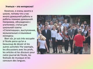 Учиться – это интересно!
Конечно, я очень занята в
школе, потому что у нас
много домашней работы и
работы помимо домашней.
Например, обсуждения с
учителями, статьи для
школьной газеты
«Стопятнашка», выступления,
музыкальные и языковые
конкурсы.
Bien sûr, je suis très occupée
à l’école parce qu’on a
beaucoup de devoir et les
autres activités! Par exemple,
les discussions avec les profs,
les articles et les discours pour
notre journal de l’école, les
festivals de musique et les
concours des langues.
 