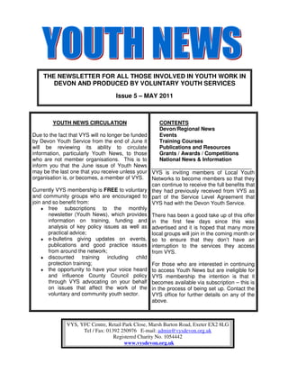 THE NEWSLETTER FOR ALL THOSE INVOLVED IN YOUTH WORK IN
       DEVON AND PRODUCED BY VOLUNTARY YOUTH SERVICES

                                    Issue 5 – MAY 2011



        YOUTH NEWS CIRCULATION                        CONTENTS
                                                      Devon/Regional News
Due to the fact that VYS will no longer be funded     Events
by Devon Youth Service from the end of June it        Training Courses
will be reviewing its ability to circulate            Publications and Resources
information, particularly Youth News, to those        Grants / Awards / Competitions
who are not member organisations. This is to          National News & Information
inform you that the June issue of Youth News
may be the last one that you receive unless your VYS is inviting members of Local Youth
organisation is, or becomes, a member of VYS.     Networks to become members so that they
                                                  can continue to receive the full benefits that
Currently VYS membership is FREE to voluntary they had previously received from VYS as
and community groups who are encouraged to part of the Service Level Agreement that
join and so benefit from:                         VYS had with the Devon Youth Service.
    ♦ free    subscriptions to the monthly
       newsletter (Youth News), which provides There has been a good take up of this offer
       information on training, funding and in the first few days since this was
       analysis of key policy issues as well as advertised and it is hoped that many more
       practical advice;                          local groups will join in the coming month or
    ♦ e-bulletins giving updates on events, so to ensure that they don’t have an
       publications and good practice issues interruption to the services they access
       from around the network;                   from VYS.
    ♦ discounted       training including child
       protection training;                       For those who are interested in continuing
    ♦ the opportunity to have your voice heard to access Youth News but are ineligible for
       and influence County Council policy VYS membership the intention is that it
       through VYS advocating on your behalf becomes available via subscription – this is
       on issues that affect the work of the in the process of being set up. Contact the
       voluntary and community youth sector.      VYS office for further details on any of the
                                                  above.



              VYS, YFC Centre, Retail Park Close, Marsh Barton Road, Exeter EX2 8LG
                    Tel / Fax: 01392 250976 E-mail: admin@vysdevon.org.uk
                                  Registered Charity No. 1054442
                                       www.vysdevon.org.uk
 