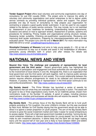 10
Tender Support Project offers local voluntary and community organisations one day of
consultancy for just £50 (usually £500). The project aims to improve the ability of
voluntary and community organisations and social enterprises to bid to deliver public
service contracts by providing individual guidance, advice and support. The project
provides one day (8 hours) of consultancy to help prepare your organisation for
contracting or prepare a good quality tender submission. It can be used for any support
related to the delivery of public service contracts. This may include, but is not restricted
to: Assessment of your readiness for tendering, Understanding tender requirements,
Guidance and advice on how to approach tenders, Assessment of policies, systems and
procedures for tendering, Pricing models and organisational pricing structure reviews,
Assessing tender suitability, Checking pre-qualification questionnaires, Reviewing and
improving draft tender submissions, Preparing for interviews/presentation with a tender
evaluation panel. The project runs until the end of March 2011. For more information ring
0845 053 3413 or email jump@leapfrogconsultancy.co.uk
Worshipful Company of Weavers fund aims to help young people (5 – 30) at risk of
criminal involvement to stay out of trouble and assist in the rehabilitation of offenders,
particularly young offenders both in prison and after release. For details see
http://www.weavers.org.uk/charitable-grants
NATIONAL NEWS AND VIEWS
Beyond One Voice: The challenge and complexity of representation for local
government and the third sector - Recent government policy has highlighted the
importance of participation and engagement and local authorities are now seen as pivotal
to the involvement of local citizens in civic life. Alongside this, there is an expectation that
local government and the third sector will work together, both to improve public services
and to foster the wider development of civil society. This crucial relationship between the
sectors requires effective arrangements for views to be collected and communicated.
However, in practice, the challenge of ‘representation’ in the third sector continues to vex
and confound practitioners. See: http://www.vysdevon.org.uk/news/2231
Big Society Award - The Prime Minister has launched a series of awards for
organisations that can show they are examples of the big society in action. The award will
be given to two or three organisations every month, for an indefinite period, chosen from
nominations made on the Number 10 website. A panel of judges, including previous
award winners, charities and businesses will decide who will receive the awards. The form
is at http://www.number10.gov.uk/bigsocietyawards
Big Society Bank - The primary focus of the Big Society Bank will be to fund youth
projects according to Tim Loughton, the junior children's minister, but this was countered
by Nick Hurd, Minister for Civil Society saying that the government would not be able to
direct it to spend a certain proportion on youth projects. The aim of the Big Society Bank
remains to grow the social investment market and make it easier for social entrepreneurs
to access capital. There will a high-level government mandate to prioritise "community-led,
social enterprise initiatives to improve opportunities for young people" but the Bank will
make its own investment decisions. It seems likely that the bank will not begin making
loans until the second half of next year and is likely to have between £60m and £300m
when it starts. http://www.regen.net/bulletins/Regen-Daily-Bulletin/News/1039958/.
 