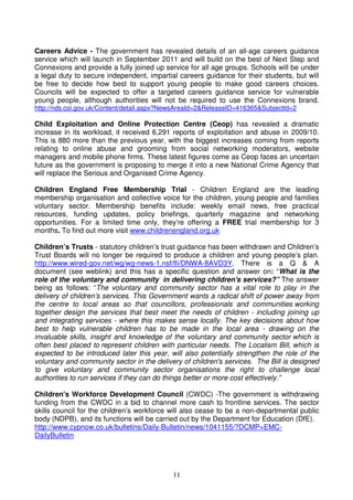 11
Careers Advice - The government has revealed details of an all-age careers guidance
service which will launch in September 2011 and will build on the best of Next Step and
Connexions and provide a fully joined up service for all age groups. Schools will be under
a legal duty to secure independent, impartial careers guidance for their students, but will
be free to decide how best to support young people to make good careers choices.
Councils will be expected to offer a targeted careers guidance service for vulnerable
young people, although authorities will not be required to use the Connexions brand.
http://nds.coi.gov.uk/Content/detail.aspx?NewsAreaId=2&ReleaseID=416365&SubjectId=2
Child Exploitation and Online Protection Centre (Ceop) has revealed a dramatic
increase in its workload, it received 6,291 reports of exploitation and abuse in 2009/10.
This is 880 more than the previous year, with the biggest increases coming from reports
relating to online abuse and grooming from social networking moderators, website
managers and mobile phone firms. These latest figures come as Ceop faces an uncertain
future as the government is proposing to merge it into a new National Crime Agency that
will replace the Serious and Organised Crime Agency.
Children England Free Membership Trial - Children England are the leading
membership organisation and collective voice for the children, young people and families
voluntary sector. Membership benefits include: weekly email news, free practical
resources, funding updates, policy briefings, quarterly magazine and networking
opportunities. For a limited time only, they’re offering a FREE trial membership for 3
months. To find out more visit www.childrenengland.org.uk
Children’s Trusts - statutory children’s trust guidance has been withdrawn and Children’s
Trust Boards will no longer be required to produce a children and young people’s plan.
http://www.wired-gov.net/wg/wg-news-1.nsf/lfi/DNWA-8AVD3Y. There is a Q & A
document (see weblink) and this has a specific question and answer on: “What is the
role of the voluntary and community in delivering children's services?” The answer
being as follows: “The voluntary and community sector has a vital role to play in the
delivery of children’s services. This Government wants a radical shift of power away from
the centre to local areas so that councillors, professionals and communities working
together design the services that best meet the needs of children - including joining up
and integrating services - where this makes sense locally. The key decisions about how
best to help vulnerable children has to be made in the local area - drawing on the
invaluable skills, insight and knowledge of the voluntary and community sector which is
often best placed to represent children with particular needs. The Localism Bill, which is
expected to be introduced later this year, will also potentially strengthen the role of the
voluntary and community sector in the delivery of children's services. The Bill is designed
to give voluntary and community sector organisations the right to challenge local
authorities to run services if they can do things better or more cost effectively.”
Children's Workforce Development Council (CWDC) -The government is withdrawing
funding from the CWDC in a bid to channel more cash to frontline services. The sector
skills council for the children’s workforce will also cease to be a non-departmental public
body (NDPB), and its functions will be carried out by the Department for Education (DfE).
http://www.cypnow.co.uk/bulletins/Daily-Bulletin/news/1041155/?DCMP=EMC-
DailyBulletin
 