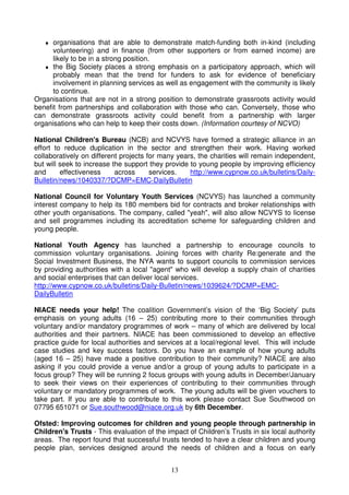 13
♦ organisations that are able to demonstrate match-funding both in-kind (including
volunteering) and in finance (from other supporters or from earned income) are
likely to be in a strong position.
♦ the Big Society places a strong emphasis on a participatory approach, which will
probably mean that the trend for funders to ask for evidence of beneficiary
involvement in planning services as well as engagement with the community is likely
to continue.
Organisations that are not in a strong position to demonstrate grassroots activity would
benefit from partnerships and collaboration with those who can. Conversely, those who
can demonstrate grassroots activity could benefit from a partnership with larger
organisations who can help to keep their costs down. (Information courtesy of NCVO)
National Children's Bureau (NCB) and NCVYS have formed a strategic alliance in an
effort to reduce duplication in the sector and strengthen their work. Having worked
collaboratively on different projects for many years, the charities will remain independent,
but will seek to increase the support they provide to young people by improving efficiency
and effectiveness across services. http://www.cypnow.co.uk/bulletins/Daily-
Bulletin/news/1040337/?DCMP=EMC-DailyBulletin
National Council for Voluntary Youth Services (NCVYS) has launched a community
interest company to help its 180 members bid for contracts and broker relationships with
other youth organisations. The company, called "yeah", will also allow NCVYS to license
and sell programmes including its accreditation scheme for safeguarding children and
young people.
National Youth Agency has launched a partnership to encourage councils to
commission voluntary organisations. Joining forces with charity Re:generate and the
Social Investment Business, the NYA wants to support councils to commission services
by providing authorities with a local "agent" who will develop a supply chain of charities
and social enterprises that can deliver local services.
http://www.cypnow.co.uk/bulletins/Daily-Bulletin/news/1039624/?DCMP=EMC-
DailyBulletin
NIACE needs your help! The coalition Government’s vision of the ‘Big Society’ puts
emphasis on young adults (16 – 25) contributing more to their communities through
voluntary and/or mandatory programmes of work – many of which are delivered by local
authorities and their partners. NIACE has been commissioned to develop an effective
practice guide for local authorities and services at a local/regional level. This will include
case studies and key success factors. Do you have an example of how young adults
(aged 16 – 25) have made a positive contribution to their community? NIACE are also
asking if you could provide a venue and/or a group of young adults to participate in a
focus group? They will be running 2 focus groups with young adults in December/January
to seek their views on their experiences of contributing to their communities through
voluntary or mandatory programmes of work. The young adults will be given vouchers to
take part. If you are able to contribute to this work please contact Sue Southwood on
07795 651071 or Sue.southwood@niace.org.uk by 6th December.
Ofsted: Improving outcomes for children and young people through partnership in
Children's Trusts - This evaluation of the impact of Children’s Trusts in six local authority
areas. The report found that successful trusts tended to have a clear children and young
people plan, services designed around the needs of children and a focus on early
 
