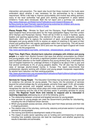 14
intervention and prevention. The report also found that those involved in the trusts were
ambivalent about whether it was necessary for the partnerships to be a statutory
requirement. While it did help to improve accountability and involve less willing partners,
many of the local authorities had good joint working arrangement in place before
Children’s Trusts were introduced. Both the full report and a summary are available:
http://www.ofsted.gov.uk/Ofsted-home/Publications-and-research/Browse-all-
by/Documents-by-type/Thematic-reports/Improving-outcomes-for-children-and-young-
people-through-partnership-in-Children-s-Trusts
Places People Play - Minister for Sport and the Olympics, Hugh Robertson MP, and
Sport England have announced plans for the mass participation legacy from the London
2012 Olympic and Paralympic Games. There will be £135m to invest in facilities, sports
leaders and sporting opportunities. One element of the plan is a nationwide campaign,
Sportivate, which aims to capture the excitement of sport, providing opportunities for
teenagers and young adults(14-25) to receive six weeks of coaching in the sport of their
choice and guiding them into regular participation within their community. This will launch
in April 2011 and will run until March 2015 and over this period Sport England will invest
£32 million into the programme.
http://www.sportengland.org/media_centre/press_releases/places_people_play.aspx
Right Time, Right Place: Alcohol-harm reduction strategies with children and young
people is a report from Alcohol Concern that says that alcohol consumption by children
and young people under 18 remains a significant problem and that government policy has
paid insufficient attention to the health problems that young drinkers face. It estimates the
cost of hospital treatment for underage drinkers in England to be about £19m a year and
that alcohol contributes to 5% of young people's deaths. The UK also has the highest
rates of teenage alcohol-related injuries in Europe. The report recommends that
professionals regularly working with children and young people incorporate responsibility
for alcohol harm reduction into their working practices.
http://www.alcoholconcern.org.uk/assets/files/Publications/Right%20time%20right%20plac
e%2023%20October%202010.pdf
Services for Young People - The Education Committee has launched an inquiry and call
for evidence into services for young people. The inquiry into the provision of services
beyond the school/college day for young people, primarily those aged 13-25, will consider
both universal services and targeted services for vulnerable groups. The inquiry
recognises the role the voluntary sector plays and invites submissions that address issues
around volunteering and the role of the voluntary sector in providing services for young
people. The Regional Youth Work Unit intends to respond and is interested in
receiving responses addressing any or all of the following points:
♦ The relationship between universal and targeted services for young people;
♦ How services for young people can meet the Government’s priorities for volunteering,
including the role of National Citizen Service;
♦ Which young people access services, what they want from those services and their role
in shaping provision;
♦ The relative roles of the voluntary, community, statutory and private sectors in providing
services for young people;
♦ The training and workforce development needs of the sector;
♦ The impact of public sector spending cuts on funding and commissioning of services,
including how available resources can best be maximised, and whether payment by
results is desirable and achievable;
 