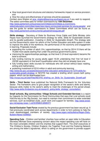 15
♦ How local government structures and statutory frameworks impact on service provision;
and
♦ How the value and effectiveness of services should be assessed.
Contact Jane Shipton at jane_shipton@learning-southwest.org.uk if you wish to respond.
The select committee asks for written submissions by 15th December.
http://www.parliament.uk/business/committees/committees-a-z/commons-
select/education-committee/news/new-inquiry-announced-services-for-young-people/ and
see the guide for written submissions to Select Committees which can be found at:
http://www.parliament.uk/documents/upload/witnessguide.pdf
Skills strategy - Secretary of State for Business Vince Cable and Skills Minister John
Hayes have launched the Government's strategy for skills, Skills for Sustainable Growth,
and its parallel publication, Investing in Skills for Sustainable Growth. The strategy sets
out the Government's vision for reform of the Further Education and skills system in order
to improve the skills of the workforce, the performance of the economy and engagement
in learning. Proposals include:
♦ expanding the number of adult (19+) apprenticeships, so that by 2014-15 there will be
75,000 more adults starting than under the previous government's plans;
♦ improving the apprenticeships package, so that level 3 (A-level equivalent) became the
level to achieve;
♦ fully funding training for young adults aged 19-24 undertaking their first full level 2
(GCSE equivalent) or first level 3 qualification when they did not already have one;
♦ fully funding basic skills courses for individuals who left school without basic reading,
writing and mathematics;
♦ protecting investment of £210 million in adult and community learning.
http://www.bis.gov.uk/assets/biscore/further-education-skills/docs/s/10-1274-skills-for-
sustainable-growth-strategy or NCVYS has created a briefing which covers both policy
papers which can be downloaded from:
http://ncvys.org.uk/UserFiles/NCVYS_briefing_on_Skills_for_Sustainable_Growth.pdf
Skills - Third Sector have published the National Skills Framework for the Voluntary
Sector. The framework aims to give proper recognition of the sector's skills and talents,
because skills matter to the sector's ability to meet the challenges of the period ahead.
http://www.skills-thirdsector.org.uk/research_policy/skills_strategy_consultation/
Small schools, Big communities: Village Schools and Extended Services is a report
by Capacity for the Commission for Rural Communities that says that rural schools could
hold the key to the ‘Big Society’, but need to maintain their commitment to wider extended
services, such as breakfast clubs, youth work and support for families. http://www.wired-
gov.net/wg/wg-news-1.nsf/lfi/DNWA-8AMHYY
Social Exclusion Task Force created by the previous government has been wound up. It
had previously coordinated work across departments in order to form policies to help the
most disadvantaged members of society. http://www.regen.net/bulletins/Regen-Daily-
Bulletin/News/1039952/.
Spending Cuts - Children and families' charities have written an open letter to Education
Secretary Michael Gove expressing concern about the impact spending cuts will have on
the most vulnerable children and the charities that support them. The chief executives of
The Children’s Society, Children England, the Together Trust and the Fostering Network
are among the letter's signatories, which is calling on the government to provide support
 