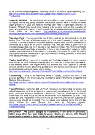 16
to the children and young people’s voluntary sector in the face of severe spending cuts.
http://www.cypnow.co.uk/bulletins/Youth-Justice/news/1038949/?DCMP=EMC-
YouthJustice
Straws in the Wind - Bernard Davies and Bryan Merton have published the findings of
an inquiry into the way policy influences the practice of youth work. It follows an earlier
report published in 2009 and features findings from visits to eight local authorities in
England. Although they found some reasons to be positive (such as the reputation of
youth work and the innovation of staff), overall they are deeply concerned about what the
future holds for the sector. http://www.dmu.ac.uk/faculties/hls/applied-social-
sciences/youthcommunity/researchconsultancy/reportspublications.jsp
Transition Fund - The government’s new £100m fund will be administered by the Big
Lottery Fund. The fund, which was announced in last month’s spending review, "will be
available to provide support for otherwise effective organisations that find themselves in
difficulties as a result of the public spending cuts, and can make a good case for
transitional support to help them develop a new business model. The intention is that the
organisation would need to be engaged in, or have a plan to operate in, delivering public
services, particularly in the Government's priority public policy areas. To qualify for funding
any organisation will have receive a high proportion of its funding (probably at least 50%)
from ‘taxpayer funded sources'."
Valuing Youth Work - Launched to coincide with Youth Work Week, this report contains
case studies of local authority-funded projects in a number of areas including Devon.
Each example shows how organisations and councils can work together to provide
services covering health, citizenship, participation, and training and education, and the
positive impacts such work has on young people.
http://nya.org.uk/dynamic_files/policy/Valuing%20Youth%20Work%20lo%20res[1].pdf
Volunteering – There is an interesting article in Society Guardian that looks at the
possible benefits of ‘The Challenge’, the volunteering scheme that forms a model for the
National Citizen Service.
http://www.guardian.co.uk/society/2010/nov/10/young-volunteers-model-national-citizen-
service
Youth Parliament -More than 300 UK Youth Parliament members voted not to raise the
school leaving age to 18 as a measure to reduce youth unemployment during the annual
youth parliament debate at the House of Commons. They also voted against a rise in
tuition fees and said troops should not be removed from Afghanistan by 2012. They
agreed sex and relationships education should be improved and transport subsidies for
young people should be protected. The five issues were debated during the one-day
sitting chaired by John Bercow, the House of Commons speaker.
http://www.cypnow.co.uk/bulletins/Youth-Work-Weekly/news/1038149/?DCMP=EMC-
YouthWorkWeekly
DISCLAIMER – VYS (Devon) accepts no responsibility for any errors or omissions.
Whilst every effort has been made to ensure details are correct, VYS (Devon)
cannot endorse events or items mentioned in this newsletter.
 