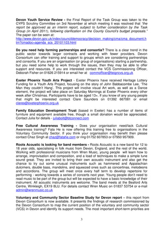 3
Devon Youth Service Review - the Final Report of the Task Group was taken to the
CYPS Scrutiny Committee on 3rd November at which meeting it was resolved that “the
report be approved as an interim report, subject to further consideration by the Task
Group (in April 2011), following clarification on the County Council’s budget proposals.”
The paper can be seen at:
http://www.devon.gov.uk/index/councildemocracy/decision_making/cma/cma_document.h
tm?cmadoc=agenda_scs_20101103.html
Do you need help forming partnerships and consortia? There is a clear trend in the
public sector towards larger contracts and working with fewer providers. Devon
Consortium can offer training and support to groups which are considering partnerships
and consortia. If you are an organisation (or group of organisations) starting a partnership,
but you need some help to work through the issues, then they may be able to offer
support and resources. If you are interested contact the VCS Commissioning Officer,
Deborah Fisher on 01626 215914 or email her at commofficer@teigncvs.org.uk
Exeter Phoenix Youth Arts Project - Exeter Phoenix have received Heritage Lottery
Funding for a Youth Arts Project, focusing on the story of John Babbacombe Lee, ‘The
Man they couldn’t Hang’. This project will involve visual Art work, as well as a Dance
element, the project will take place on Saturday Mornings at Exeter Phoenix every other
week after Christmas. Participants have to be aged 13+. If you know of any young people
that might be interested contact Clare Saunders on 01392 667081 or email
clares@exeterphoenix.org.uk
Family Education Development Trust (based in Exeter) has a number of items of
furniture and equipment available free, though a small donation would be appreciated.
Contact Julia for details - juliabolt@btconnect.com
Free Cultural Awareness Training - Does your organisation need/lack Cultural
Awareness training? Fata He is now offering this training free to organisations in the
Voluntary Community Sector. If you think your organisation may benefit then please
contact Chaz Singh at chaz@fatahe.com or ring 01752 607853 or 07950 957909.
Roots Acoustic is looking for band members - Roots Acoustic is a new band for 12 to
18 year olds, specialising in folk music from Devon, England, and the rest of the world.
Working with professional musicians from Wren Music, young people will learn how to
arrange, improvisation and composition, and a load of techniques to make a simple tune
sound great. They are invited to bring their own acoustic instrument and also get the
chance to try out some unusual instruments such as hammered and Appalachian
dulcimers, double bass, mandolins, and squeezed ones such as concertinas, melodeons
and accordions. The group will meet once every half term to develop repertoire for
performing - working towards a series of concerts next year. Young people don’t need to
read music to be part of the group but will be expected to have a basic knowledge of their
instrument. All acoustic instruments are welcome. The band meets at the Beaford Arts
Centre, Winkleigh, EX19 8LU. For details contact Wren Music on 01837 53754 or e-mail
admin@wrenmusic.co.uk
Voluntary and Community Sector Baseline Study for Devon report – this report from
Devon Consortium is now available. It presents the findings of research commissioned by
the Devon Consortium to map the current position of the voluntary and community sector
(VCS) in Devon and identify its support needs. The most important short-term priorities are
 
