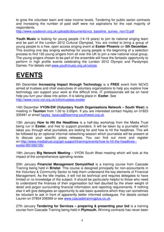 4
to grow the volunteer team and raise income levels. Tendering for public sector contracts
and increasing the number of paid staff were not aspirations for the vast majority of
respondents.
http://www.vysdevon.org.uk/uploads/documents/vcs_baseline_survey_nov10.pdf
Youth Music is looking for young people (14-19 years) to join its national singing team
and be part of the London 2012 Cultural Olympiad. You are invited to bring a group of
young people to a free, open access singing event at Exeter Phoenix on 5th December.
This exciting one day singing workshop for young people is the beginning of a selection
process to find 150 young singers from all over the UK to join a new national vocal group.
The young singers chosen to be part of the ensemble will have the fantastic opportunity to
perform in high profile events celebrating the London 2012 Olympic and Paralympic
Games. For details visit www.youthmusic.org.uk/voices.
EVENTS
6th December Increasing Impact through Technology is a FREE event from NCVO
aimed at trustees and chief executives of voluntary organisations to help you explore how
technology can support your work at this difficult time. IT professionals will be on hand
help you turn your ideas into action. It is taking place in Exeter. See
http://www.ncvo-vol.org.uk/ictfortrustees-exeter
14th December VYON-SW (Voluntary Youth Organisations Network – South West) is
meeting in Taunton from 1.00 to 3.00pm. If you are interested contact Hayley on 01823
335491 or email hayley_lazarus@learning-southwest.org.uk
13th January How to Hit the Headlines is a half-day workshop from the Media Trust
being run in Exeter, and free to support providers. It will be taken by a journalist which
takes you through what journalists are looking for and how to hit the headlines. This will
be followed by an optional informal networking session which journalists will be present at
to discuss your specific press releases. You can find out more and register
on http://www.mediatrust.org/get-support/training/events/how-to-hit-the-headlines--
exeter/891060185/
19th January Big Network Meeting – VYON South West meeting which will look at the
impact of the comprehensive spending review.
20th January Financial Management Demystified is a training course from Cascade
Training being held in Bristol. This course is designed principally for non-accountants in
the Voluntary & Community Sector to help them understand the key elements of Financial
Management. As the title implies, it will not be technical and requires delegates to have
limited or no knowledge of the subject. It should be particularly helpful to those who need
to understand the finances of their organisation but feel daunted by the sheer weight of
detail and jargon surrounding financial information and reporting requirements. If nothing
else it will give delegates an opportunity to ask basic questions which they can sometimes
be reluctant to ask in front of apparently better informed colleagues. For details contact
Lauren on 07854 208369 or see www.cascadetrainingplus.co.uk.
27th January Tendering for Services – preparing & presenting your bid is a training
course from Cascade Training being held in Plymouth. Winning contracts has never been
 