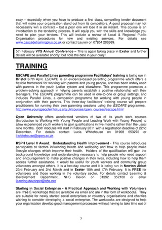 5
easy – especially when you have to produce a first class, compelling tender document
that will make your organisation stand out from its competitors. A good proposal may not
necessarily win a contract – but a poor one will lose it in an instant. This course is an
introduction to the tendering process. It will equip you with the skills and knowledge you
need to plan your tenders. This will include a review of Local & Regional Public
Organisation procedures for new and existing services. For details see
www.cascadetrainingplus.co.uk or contact Lauren on 07854 208369.
5th February VYS Annual Conference – This is again taking place in Exeter and further
details will be available shortly, but note the date in your diary!
TRAINING
ESCAPE and Parallel Lines parenting programme Facilitators' training is being run in
Bristol 5/7th April. ESCAPE is an evidence-based parenting programme which offers a
flexible framework for working with parents and young people, and has been widely used
with parents in the youth justice system and elsewhere. This programme promotes a
problem-solving approach in helping parents establish a positive relationship with their
teenagers. The ESCAPE programme can be used in one-to-one or group settings, and
includes Parallel Lines, a companion programme for working with young people in
conjunction with their parents. This three-day facilitators’ training course will prepare
practitioners for running their own parenting sessions using the ESCAPE programme.
http://www.youngpeopleinfocus.org.uk/courses/open_courses/escape.html
Open University offers accelerated versions of two of its youth work courses
(Introduction to Working with Young People and Leading Work with Young People) to
allow experienced youth workers to gain qualifications in five months rather than the usual
nine months. Both modules will start in February 2011 with a registration deadline of 22nd
December. For details contact Lucia Whitehouse on 01908 653276 or
l.whitehouse@open.ac.uk
RSPH Level II Award: Understanding Health Improvement - This course introduces
participants to factors influencing health and wellbeing and how to help people make
lifestyle changes which improve their health. Holders of the qualification will gain the
background knowledge and understanding necessary to help people who need support
and encouragement to make positive changes in their lives, including how to help them
access further assistance. It would be useful for youth workers and community group
volunteers amongst others. It is a two-day course and it is being run in Newton Abbot
23rd February and 2nd March and in Exeter 10th and 17th February. It is FREE for
volunteers and those working in the voluntary sector. For details contact Learning &
Development Department, NHS Devon on 01392 352100 or email
learning.devonpct@nhs.net
Starting in Social Enterprise - A Practical Approach and Working with Volunteers
are free E-workshops that are available via email and are in the form of workbooks. They
are suitable for newly started social enterprises or voluntary organisations and charities
wishing to consider developing a social enterprise. The workbooks are designed to help
your organisation develop good management processes without having to take time out of
 