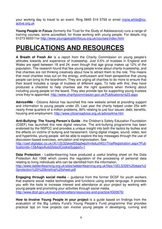 6
your working day to travel to an event. Ring 0845 519 5759 or email marie.white@co-
active.org.uk
Young People in Focus (formerly the Trust for the Study of Adolescence) runs a range of
training courses, some accredited, for those working with young people. For details ring
01273 693311or http://www.youngpeopleinfocus.org.uk/courses/index.html
PUBLICATIONS AND RESOURCES
A Breath of Fresh Air is a report from the Charity Commission on young people’s
attitudes towards and experience of trusteeship. Just 0.5% of trustees in England and
Wales are aged between 18 and 24, even though that age group makes up 12% of the
population. The research found that few young people know about charity trusteeship, and
that charities are not thinking creatively about how to attract them to the role. This means
that most charities miss out on the energy, enthusiasm and fresh perspective that young
people can bring to the boardroom. They are urging all charities to do more to ensure that
their board includes a range of trustees of different ages. To help with this, they have
produced a checklist to help charities ask the right questions when thinking about
including young people on the board. They also provide tips for supporting young trustees
once they’re appointed. http://www.charitycommission.gov.uk/Publications/rs23.aspx
Advice4Me - Citizens Advice has launched this new website aimed at providing support
and information to young people under 25. Last year the charity helped under 25s with
nearly three quarters of a million problems, 80% relating to just four issues: debt, benefits,
housing and employment. http://www.citizensadvice.org.uk/advice4me.htm
Anti-Bullying: The Young Person’s Guide - the Children’s Safety Education Foundation
(CSEF) has launched this new digital resource. The anti-bullying programme has been
endorsed by the NSPCC and provides a unique insight into both the tactics by bullies and
the effects on victims of bullying and harassment. Using digital images, sound, video, text
and hyperlinks, young people will be able to explore the key messages through the use of
discussion-based exercises, simulation and improvisation. See
http://csef.digitalpc.co.uk/(X(1)S(32sked55qgtwpzfnnbduzf45))/TrialRegistration.aspx?Pub
licationId=13&AspxAutoDetectCookieSupport=1
Data Protection - Ladder4learning have produced a useful briefing sheet on the Data
Protection Act 1998 which covers the regulation of the processing of personal data
relating to living individuals who can be identified from the information.
http://www.ladder4learning.org.uk/sites/ladder4learning.org.uk/files/10ELS326%20data%2
0protection%20%20briefing%20sheet.pdf
Engaging through social media – guidance from the former DCSF for youth workers
that explains social media technologies and functions using simple language. It provides
you with the tools to increase interest and attendance at your project by working with
young people and promoting your activities through social media.
http://www.dcsf.gov.uk/everychildmatters/resources-and-practice/IG00676/
How to Involve Young People in your project is a guide based on findings from the
evaluation of the Big Lottery Fund’s Young People’s Fund programme that provides
practical tips on how projects can involve young people in developing, running and
 