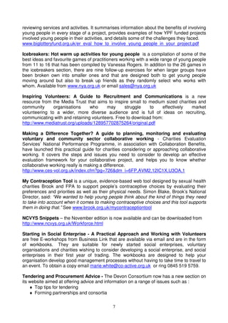 7
reviewing services and activities. It summarises information about the benefits of involving
young people in every stage of a project, provides examples of how YPF funded projects
involved young people in their activities, and details some of the challenges they faced.
www.biglotteryfund.org.uk/er_eval_how_to_involve_young_people_in_your_project.pdf
Icebreakers: Hot warm up activities for young people is a compilation of some of the
best ideas and favourite games of practitioners working with a wide range of young people
from 11 to 16 that has been compiled by Vanessa Rogers. In addition to the 26 games in
the icebreakers section, there are nine follow-up exercises for when larger groups have
been broken own into smaller ones and that are designed both to get young people
moving around but also to break up friends as they randomly select who works with
whom. Available from www.nya.org.uk or email sales@nya.org.uk
Inspiring Volunteers: A Guide to Recruitment and Communications is a new
resource from the Media Trust that aims to inspire small to medium sized charities and
community organisations who may struggle to effectively market
volunteering to a wider, more diverse audience and is full of ideas on recruiting,
communicating with and retaining volunteers. Free to download from:
http://www.mediatrust.org/uploads/128957702875264/original.pdf
Making a Difference Together? A guide to planning, monitoring and evaluating
voluntary and community sector collaborative working - Charities Evaluation
Services’ National Performance Programme, in association with Collaboration Benefits,
have launched this practical guide for charities considering or approaching collaborative
working. It covers the steps and issues you need to consider to develop an effective
evaluation framework for your collaborative project, and helps you to know whether
collaborative working really is making a difference.
http://www.ces-vol.org.uk/index.cfm?pg=726&dm_i=6FP,AVM2,12IC1X,U3OA,1
My Contraception Tool is a unique, evidence-based web tool designed by sexual health
charities Brook and FPA to support people’s contraceptive choices by evaluating their
preferences and priorities as well as their physical needs. Simon Blake, Brook’s National
Director, said: “We wanted to help young people think about the kind of things they need
to take into account when it comes to making contraceptive choices and this tool supports
them in doing that.” See www.brook.org.uk/mycontraceptiontool
NCVYS Snippets – the November edition is now available and can be downloaded from
http://www.ncvys.org.uk/Workforce.html
Starting in Social Enterprise - A Practical Approach and Working with Volunteers
are free E-workshops from Business Link that are available via email and are in the form
of workbooks. They are suitable for newly started social enterprises, voluntary
organisations and charities wishing to consider developing a social enterprise, and social
enterprises in their first year of trading. The workbooks are designed to help your
organisation develop good management processes without having to take time to travel to
an event. To obtain a copy email marie.white@co-active.org.uk or ring 0845 519 5759.
Tendering and Procurement Advice - The Devon Consortium now has a new section on
its website aimed at offering advice and information on a range of issues such as :
♦ Top tips for tendering
♦ Forming partnerships and consortia
 