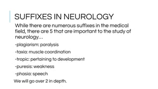 SUFFIXES IN NEUROLOGY
While there are numerous suffixes in the medical
field, there are 5 that are important to the study of
neurology…
-plagiarism: paralysis
-taxia: muscle coordination
-tropic: pertaining to development
-puresis: weakness
-phasia: speech
We will go over 2 in depth.
 
