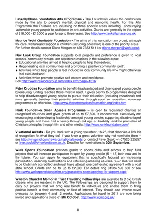 LankellyChase Foundation Arts Programme - The Foundation values the contribution
made by the arts to people's mental, physical and economic health. For this Arts
Programme the Trustees are focussing on three specific areas including encouraging
vulnerable young people to participate in arts activities. Grants are generally in the region
of £10,000 - £15,000 a year for up to three years. See http://www.lankellychase.org.uk/

Maurice Wohl Charitable Foundation - The aims of this foundation are broad, although
the care, welfare and support of children (including education) is one of the priority areas.
For further details contact Diane Morgan on 020 7383 5111 or diane.morgan@wohl.co.uk

New Look Group Foundation supports local projects and preference is given to local
schools, community groups, and registered charities in the following areas:
♦ Educational activities aimed at helping people to help themselves;
♦ Regenerating local communities and promoting a positive 'community spirit';
♦ Activities which help people to feel included in local community life who might otherwise
  feel excluded; and
♦ Activities which promote positive self-esteem and confidence.
See http://www.newlookgroup.com/index.cfm?page=1016

Peter Cruddas Foundation aims to benefit disadvantaged and disengaged young people
by ensuring funding reaches those most in need. It gives priority to programmes designed
to help disadvantaged young people to pursue their education (including vocational) and
more generally develop their potential whether through sport or recreation, voluntary
programmes or otherwise. http://www.thepetercruddasfoundation.org/index.htm

Rank Foundation Small Appeals Programme – is open to registered charities or
recognised churches and gives grants of up to £7,500. It concentrates exclusively on:
encouraging and developing leadership amongst young people; supporting disadvantaged
young people and those frail or lonely through old age or disability; and the promotion of
Christian principles through film and other media. http://www.rankfoundation.com/

V National Awards - Do you work with a young volunteer (16-25) that deserves a little bit
of recognition for what they do? If you know a great volunteer why not nominate them –
see http://vinspired.com/rewards/nationalawards or contact Faye Gould on 07525 225557
or faye.gould@vinvolvedteam.co.uk. Deadline for nominations is 30th September.

Wells Sports Foundation provides grants to sports clubs and schools to help fund
projects that will increase participation in sport by young people (5 – 18) both now and in
the future. You can apply for equipment that is specifically focused on increasing
participation, coaching qualifications and refereeing/umpiring courses. Your club will need
to be Clubmark accredited and must have at least one partnership agreement with a local
state school. Grants can be for up to £2,000. For details ring 01524 590 600 or see
http://www.wellssportsfoundation.org/grassroots-sport/applying-for-support.aspx

Winston Churchill Memorial Trust Travelling Fellowships are available to (18+) British
citizens who are resident in the UK. The Fellowships are designed to support them to
carry out projects that will bring real benefit to individuals and enable them to bring
positive benefit to their community or field of interest. They should also involve travel
overseas for between 4 and 12 weeks. Applications for travel in 2011 are now being
invited and applications close on 5th October. http://www.wcmt.org.uk/



                                             11
 