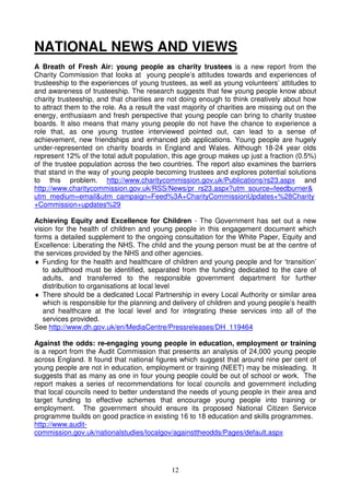 NATIONAL NEWS AND VIEWS
A Breath of Fresh Air: young people as charity trustees is a new report from the
Charity Commission that looks at young people’s attitudes towards and experiences of
trusteeship to the experiences of young trustees, as well as young volunteers’ attitudes to
and awareness of trusteeship. The research suggests that few young people know about
charity trusteeship, and that charities are not doing enough to think creatively about how
to attract them to the role. As a result the vast majority of charities are missing out on the
energy, enthusiasm and fresh perspective that young people can bring to charity trustee
boards. It also means that many young people do not have the chance to experience a
role that, as one young trustee interviewed pointed out, can lead to a sense of
achievement, new friendships and enhanced job applications. Young people are hugely
under-represented on charity boards in England and Wales. Although 18-24 year olds
represent 12% of the total adult population, this age group makes up just a fraction (0.5%)
of the trustee population across the two countries. The report also examines the barriers
that stand in the way of young people becoming trustees and explores potential solutions
to this problem. http://www.charitycommission.gov.uk/Publications/rs23.aspx and
http://www.charitycommission.gov.uk/RSS/News/pr_rs23.aspx?utm_source=feedburner&
utm_medium=email&utm_campaign=Feed%3A+CharityCommissionUpdates+%28Charity
+Commission+updates%29

Achieving Equity and Excellence for Children - The Government has set out a new
vision for the health of children and young people in this engagement document which
forms a detailed supplement to the ongoing consultation for the White Paper, Equity and
Excellence: Liberating the NHS. The child and the young person must be at the centre of
the services provided by the NHS and other agencies.
♦ Funding for the health and healthcare of children and young people and for ‘transition’
   to adulthood must be identified, separated from the funding dedicated to the care of
   adults, and transferred to the responsible government department for further
   distribution to organisations at local level
♦ There should be a dedicated Local Partnership in every Local Authority or similar area
   which is responsible for the planning and delivery of children and young people’s health
   and healthcare at the local level and for integrating these services into all of the
   services provided.
See http://www.dh.gov.uk/en/MediaCentre/Pressreleases/DH_119464

Against the odds: re-engaging young people in education, employment or training
is a report from the Audit Commission that presents an analysis of 24,000 young people
across England. It found that national figures which suggest that around nine per cent of
young people are not in education, employment or training (NEET) may be misleading. It
suggests that as many as one in four young people could be out of school or work. The
report makes a series of recommendations for local councils and government including
that local councils need to better understand the needs of young people in their area and
target funding to effective schemes that encourage young people into training or
employment. The government should ensure its proposed National Citizen Service
programme builds on good practice in existing 16 to 18 education and skills programmes.
http://www.audit-
commission.gov.uk/nationalstudies/localgov/againsttheodds/Pages/default.aspx




                                             12
 