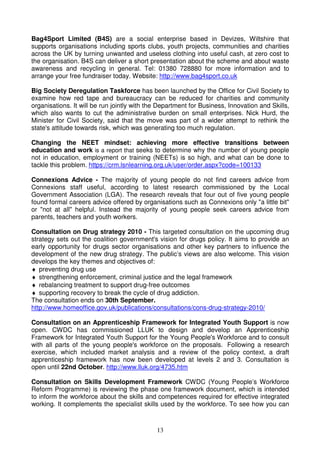 Bag4Sport Limited (B4S) are a social enterprise based in Devizes, Wiltshire that
supports organisations including sports clubs, youth projects, communities and charities
across the UK by turning unwanted and useless clothing into useful cash, at zero cost to
the organisation. B4S can deliver a short presentation about the scheme and about waste
awareness and recycling in general. Tel: 01380 728880 for more information and to
arrange your free fundraiser today. Website: http://www.bag4sport.co.uk

Big Society Deregulation Taskforce has been launched by the Office for Civil Society to
examine how red tape and bureaucracy can be reduced for charities and community
organisations. It will be run jointly with the Department for Business, Innovation and Skills,
which also wants to cut the administrative burden on small enterprises. Nick Hurd, the
Minister for Civil Society, said that the move was part of a wider attempt to rethink the
state's attitude towards risk, which was generating too much regulation.

Changing the NEET mindset: achieving more effective transitions between
education and work is a report that seeks to determine why the number of young people
not in education, employment or training (NEETs) is so high, and what can be done to
tackle this problem. https://crm.lsnlearning.org.uk/user/order.aspx?code=100133

Connexions Advice - The majority of young people do not find careers advice from
Connexions staff useful, according to latest research commissioned by the Local
Government Association (LGA). The research reveals that four out of five young people
found formal careers advice offered by organisations such as Connexions only "a little bit"
or "not at all" helpful. Instead the majority of young people seek careers advice from
parents, teachers and youth workers.

Consultation on Drug strategy 2010 - This targeted consultation on the upcoming drug
strategy sets out the coalition government's vision for drugs policy. It aims to provide an
early opportunity for drugs sector organisations and other key partners to influence the
development of the new drug strategy. The public’s views are also welcome. This vision
develops the key themes and objectives of:
♦ preventing drug use
♦ strengthening enforcement, criminal justice and the legal framework
♦ rebalancing treatment to support drug-free outcomes
♦ supporting recovery to break the cycle of drug addiction.
The consultation ends on 30th September.
http://www.homeoffice.gov.uk/publications/consultations/cons-drug-strategy-2010/

Consultation on an Apprenticeship Framework for Integrated Youth Support is now
open. CWDC has commissioned LLUK to design and develop an Apprenticeship
Framework for Integrated Youth Support for the Young People's Workforce and to consult
with all parts of the young people's workforce on the proposals. Following a research
exercise, which included market analysis and a review of the policy context, a draft
apprenticeship framework has now been developed at levels 2 and 3. Consultation is
open until 22nd October. http://www.lluk.org/4735.htm

Consultation on Skills Development Framework CWDC (Young People’s Workforce
Reform Programme) is reviewing the phase one framework document, which is intended
to inform the workforce about the skills and competences required for effective integrated
working. It complements the specialist skills used by the workforce. To see how you can



                                             13
 