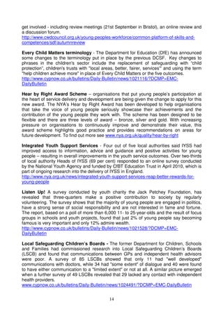 get involved - including review meetings (21st September in Bristol), an online review and
a discussion forum.
http://www.cwdcouncil.org.uk/young-peoples-workforce/common-platform-of-skills-and-
competences/sdf/autumnreview

Every Child Matters terminology - The Department for Education (DfE) has announced
some changes to the terminology put in place by the previous DCSF. Key changes to
phrases in the children's sector include the replacement of safeguarding with “child
protection”, children's trusts with "local areas, better, fairer, services'" and using the term
"help children achieve more" in place of Every Child Matters or the five outcomes.
http://www.cypnow.co.uk/bulletins/Daily-Bulletin/news/1021116/?DCMP=EMC-
DailyBulletin

Hear by Right Award Scheme – organisations that put young people’s participation at
the heart of service delivery and development are being given the change to apply for this
new award. The NYA’s Hear by Right Award has been developed to help organisations
that take the voice of young people seriously showcase their achievements and the
contribution of the young people they work with. The scheme has been designed to be
flexible and there are three levels of award – bronze, silver and gold. With increasing
pressure on organisations to continuously improve and demonstrate their value, this
award scheme highlights good practice and provides recommendations on areas for
future development. To find out more see www.nya.org.uk/quality/hear-by-right

Integrated Youth Support Services - Four out of five local authorities said IYSS had
improved access to information, advice and guidance and positive activities for young
people – resulting in overall improvements in the youth service outcomes. Over two-thirds
of local authority Heads of IYSS (69 per cent) responded to an online survey conducted
by the National Youth Agency and funded by CfBT Education Trust in April 2010, which is
part of ongoing research into the delivery of IYSS in England.
http://www.nya.org.uk/news/integrated-youth-support-services-reap-better-rewards-for-
young-people

Listen Up! A survey conducted by youth charity the Jack Petchey Foundation, has
revealed that three-quarters make a positive contribution to society by regularly
volunteering. The survey shows that the majority of young people are engaged in politics,
have a strong sense of social responsibility and are not interested in fame and fortune.
The report, based on a poll of more than 6,000 11- to 25-year-olds and the result of focus
groups in schools and youth projects, found that just 2% of young people say becoming
famous is very important and only 12% admire wealth.
http://www.cypnow.co.uk/bulletins/Daily-Bulletin/news/1021528/?DCMP=EMC-
DailyBulletin

Local Safeguarding Children’s Boards - The former Department for Children, Schools
and Families had commissioned research into Local Safeguarding Children’s Boards
(LSCB) and found that communications between GPs and independent health advisors
were poor. A survey of 85 LSCBs showed that only 11 had "well developed"
communications with doctors, while 34 had "some extent" of dialogue and 40 were found
to have either communication to a "limited extent" or not at all. A similar picture emerged
when a further survey of 49 LSCBs revealed that 29 lacked any contact with independent
health providers.
www.cypnow.co.uk/bulletins/Daily-Bulletin/news/1024491/?DCMP=EMC-DailyBulletin


                                              14
 