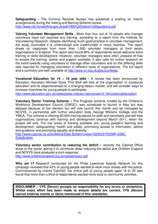 Safeguarding - The Criminal Records Bureau has published a briefing on interim
arrangements during the Vetting and Barring Scheme review.
http://www.crb.homeoffice.gov.uk/pdf/VBS%20Interim%20guidance.pdf

Valuing Volunteer Management Skills - More than four out of 10 people who manage
volunteers have not received any training, according to a report from the Institute for
Volunteering Research. Despite identifying much good practice in volunteer management,
the study concluded it is undervalued and underfunded in many charities. The report
draws on responses from more than 1,000 volunteer managers at third sector
organisations in England. The report also found 86% of respondents would welcome extra
training or skills development. However, volunteer managers were often unaware of how
to access the training, advice and support available. It also calls for further research on
the trend towards using volunteers to manage other volunteers and on the differing skills
sets required for managing volunteers in different sizes of organisations. The full report
and a summary are both available at http://www.ivr.org.uk/aboutus/News

Vocational Education for 14 – 19 year olds - A review has been announced by
Education Secretary Michael Gove. Prof Wolf will look at the organisation of vocational
education and its responsiveness to a changing labour market, and will consider ways to
increase incentives for young people to participate.
http://www.education.gov.uk/news/press-notices-new/review14-19vocationaleducation

Voluntary Sector Training Scheme – The Progress scheme, funded by the Children's
Workforce Development Council (CWDC), was scheduled to launch in May but was
delayed because of the election but will now launch this month and be managed by
NCVYS, in partnership with further education body George Williams College and the
YMCA. The scheme is offering 25,000 training places for staff and volunteers and will help
organisations continue with training and development beyond March 2011, when the
project will end. The five areas of training available are: young people's learning and
development, safeguarding, health and safety, promoting access to information, advice
and guidance and promoting equality and diversity.
http://www.cypnow.co.uk/bulletins/Daily-Bulletin/news/1023533/?DCMP=EMC-
DailyBulletin

Voluntary sector contribution to reducing the deficit – recently the Cabinet Office
wrote to the sector asking it to contribute ideas reducing the deficit and Children England
and NCVYS have produced a joint response.
http://www.childrenengland.org.uk/upload/soscr.pdf

Who am I? Research conducted for the Philip Lawrence Awards Network for this
campaign revealed that 42% of young people wanted to work more closely with the police.
Commissioned by charity Catch22, the online poll of young people aged 16 to 25 also
found that more than a third of respondents wanted more local or community activities.


DISCLAIMER – VYS (Devon) accepts no responsibility for any errors or omissions.
Whilst every effort has been made to ensure details are correct, VYS (Devon)
cannot endorse events or items mentioned in this newsletter.




                                            16
 
