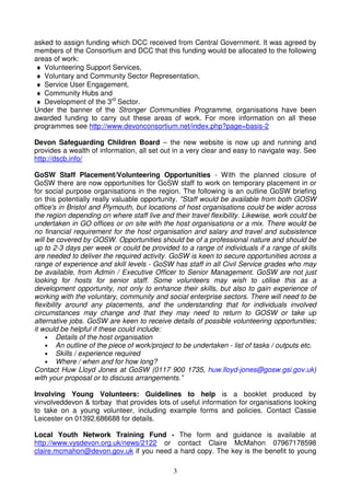 asked to assign funding which DCC received from Central Government. It was agreed by
members of the Consortium and DCC that this funding would be allocated to the following
areas of work:
♦ Volunteering Support Services,
♦ Voluntary and Community Sector Representation,
♦ Service User Engagement,
♦ Community Hubs and
♦ Development of the 3rd Sector.
Under the banner of the Stronger Communities Programme, organisations have been
awarded funding to carry out these areas of work. For more information on all these
programmes see http://www.devonconsortium.net/index.php?page=basis-2

Devon Safeguarding Children Board – the new website is now up and running and
provides a wealth of information, all set out in a very clear and easy to navigate way. See
http://dscb.info/

GoSW Staff Placement/Volunteering Opportunities - With the planned closure of
GoSW there are now opportunities for GoSW staff to work on temporary placement in or
for social purpose organisations in the region. The following is an outline GoSW briefing
on this potentially really valuable opportunity. "Staff would be available from both GOSW
office's in Bristol and Plymouth, but locations of host organisations could be wider across
the region depending on where staff live and their travel flexibility. Likewise, work could be
undertaken in GO offices or on site with the host organisations or a mix. There would be
no financial requirement for the host organisation and salary and travel and subsistence
will be covered by GOSW. Opportunities should be of a professional nature and should be
up to 2-3 days per week or could be provided to a range of individuals if a range of skills
are needed to deliver the required activity. GoSW is keen to secure opportunities across a
range of experience and skill levels - GoSW has staff in all Civil Service grades who may
be available, from Admin / Executive Officer to Senior Management. GoSW are not just
looking for hosts for senior staff. Some volunteers may wish to utilise this as a
development opportunity, not only to enhance their skills, but also to gain experience of
working with the voluntary, community and social enterprise sectors. There will need to be
flexibility around any placements, and the understanding that for individuals involved
circumstances may change and that they may need to return to GOSW or take up
alternative jobs. GoSW are keen to receive details of possible volunteering opportunities;
it would be helpful if these could include:
    • Details of the host organisation
    • An outline of the piece of work/project to be undertaken - list of tasks / outputs etc.
    • Skills / experience required
    • Where / when and for how long?
Contact Huw Lloyd Jones at GoSW (0117 900 1735, huw.lloyd-jones@gosw.gsi.gov.uk)
with your proposal or to discuss arrangements.”

Involving Young Volunteers: Guidelines to help is a booklet produced by
vinvolveddevon & torbay that provides lots of useful information for organisations looking
to take on a young volunteer, including example forms and policies. Contact Cassie
Leicester on 01392.686688 for details.

Local Youth Network Training Fund - The form and guidance is available at
http://www.vysdevon.org.uk/news/2122 or contact Claire McMahon 07967178598
claire.mcmahon@devon.gov.uk if you need a hard copy. The key is the benefit to young

                                              3
 
