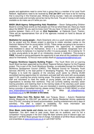 people and applications need to come from a group that is a member of its Local Youth
Network. Applications need to be received by 31st Jan 2011 and have to be for training
that is occurring in this financial year. Minibus driving courses / tests are considered as
operational costs and normally cannot be met by this fund. The pot of money is still mostly
available so do make use of it while you can.

MASH (Multi-Agency Safeguarding Hub) Roadshow – Devon Safeguarding Children
Board is running these events so that people can find out what these are. Have you heard
about the MASH? Do you want to know more? Do you have 1/2 hour to spare? If so, visit
anytime between 10am—4.15 pm on 23rd September at Oaklands Court, Tiverton.
There will be representatives from all of the agencies involved on hand to discuss all
things MASH.

Meditation for young people – Alarik Greenland, who is a youth volunteer in Exeter with
the Ivy project and the Mosaic project is planning to create volunteer camps on the
Dartmoor National Park for young adults (16-25). These camps are going to be courses in
meditation, focused on giving the participants the opportunity to experience
what meditation is about for themselves. Since it is a worldwide recognised form of
healthy activity he believes it is important to offer it to young people. He is looking for 15
or more young adults to be part of an introductory course in meditation. This course is
FREE, focused on giving participants the opportunity to see what all this meditation stuff is
about for themselves. To find out more contact Alarik at alarikgreenland@hotmail.com

Progress Workforce Capacity Building Project – The Youth Work Unit at Learning
South West has been appointed as the official ‘Regional Delivery Agency’ for the Progress
project. This is part of the Youth Workforce Strategy, co-ordinated through the Children’s
Workforce Development Council (CWDC). The National Council for Voluntary Youth
Services (NCVYS) is the lead partner in developing Progress. The overall purpose of
Progress is to build the capacity of the voluntary youth sector by offering 25,000
accredited training opportunities for volunteers and paid staff who work with young people
aged 11-25, covering five priority training areas. The project aims to improve capacity of
staff and volunteers to meet the needs of young people, and also the capacity of
organisations to develop their workforce. They are currently seeking voluntary sector
training providers and matching them to the training needs of the voluntary youth sector
workforce in the region, therefore, if you are interested in receiving accredited training or
being a provider of accredited training, please contact Shipton on 01823 365441 or email
jane_shipton@learning-southwest.org.uk         or     Gill    Millar    gill_millar@learning-
southwest.org.uk by 8th October at the latest.

Special Offers from PGL Barton Hall, near Torquay, Devon – Autumn Residential
Activity Weekends for £50+VAT per person and Spring Residential Activity weekends
from £75+VAT (including full board accommodation, evening entertainment and 2 days of
activities). This offer is subject to availability. For more information see
www.pgl.co.uk/youthbartonhall and or call 0844 3711220.

Wren Music roots bands and choirs new term starts in the week commencing 20th
September. You don’t need to read music, there are no auditions, and it’s not a
competition! Young people in the Don’t Stop Me Now! scheme (and of relevant age) can
take part in all Wren Music groups free of charge. Full details of all Wren Music workshops
and ensembles at www.wrenmusic.co.uk or call 01837 53754.



                                              4
 