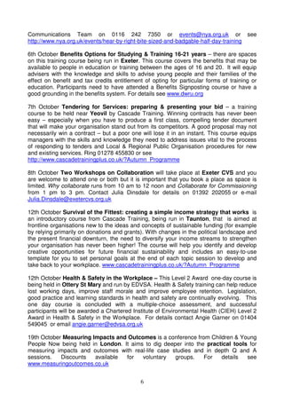 Communications Team on 0116 242 7350 or events@nya.org.uk or see
http://www.nya.org.uk/events/hear-by-right-bite-sized-and-badgable-half-day-training

6th October Benefits Options for Studying & Training 16-21 years – there are spaces
on this training course being run in Exeter. This course covers the benefits that may be
available to people in education or training between the ages of 16 and 20. It will equip
advisers with the knowledge and skills to advise young people and their families of the
effect on benefit and tax credits entitlement of opting for particular forms of training or
education. Participants need to have attended a Benefits Signposting course or have a
good grounding in the benefits system. For details see www.dwru.org

7th October Tendering for Services: preparing & presenting your bid – a training
course to be held near Yeovil by Cascade Training. Winning contracts has never been
easy – especially when you have to produce a first class, compelling tender document
that will make your organisation stand out from its competitors. A good proposal may not
necessarily win a contract – but a poor one will lose it in an instant. This course equips
managers with the skills and knowledge they need to address issues vital to the process
of responding to tenders and Local & Regional Public Organisation procedures for new
and existing services. Ring 01278 455830 or see
http://www.cascadetrainingplus.co.uk/?Autumn_Programme

8th October Two Workshops on Collaboration will take place at Exeter CVS and you
are welcome to attend one or both but it is important that you book a place as space is
limited. Why collaborate runs from 10 am to 12 noon and Collaborate for Commissioning
from 1 pm to 3 pm. Contact Julia Dinsdale for details on 01392 202055 or e-mail
Julia.Dinsdale@exetercvs.org.uk

12th October Survival of the Fittest: creating a simple income strategy that works is
an introductory course from Cascade Training, being run in Taunton, that is aimed at
frontline organisations new to the ideas and concepts of sustainable funding (for example
by relying primarily on donations and grants). With changes in the political landscape and
the present financial downturn, the need to diversify your income streams to strengthen
your organisation has never been higher! The course will help you identify and develop
creative opportunities for future financial sustainability and includes an easy-to-use
template for you to set personal goals at the end of each topic session to develop and
take back to your workplace. www.cascadetrainingplus.co.uk/?Autumn_Programme

12th October Health & Safety in the Workplace – This Level 2 Award one-day course is
being held in Ottery St Mary and run by EDVSA. Health & Safety training can help reduce
lost working days, improve staff morale and improve employee retention. Legislation,
good practice and learning standards in health and safety are continually evolving. This
one day course is concluded with a multiple-choice assessment, and successful
participants will be awarded a Chartered Institute of Environmental Health (CIEH) Level 2
Award in Health & Safety in the Workplace. For details contact Angie Garner on 01404
549045 or email angie.garner@edvsa.org.uk

19th October Measuring Impacts and Outcomes is a conference from Children & Young
People Now being held in London. It aims to dig deeper into the practical tools for
measuring impacts and outcomes with real-life case studies and in depth Q and A
sessions.   Discounts   available for   voluntary   groups.    For   details   see
www.measuringoutcomes.co.uk


                                            6
 