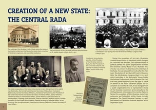 6
CREATION OF A NEW STATE:
THE CENTRAL RADA
The building of the Ukrainian Central Rada where the General
Secretariat worked as a Chief executive body where a number
of Ukrainian congresses and assemblies took place.
The participants of the Ukrainian national demonstration
on St. Sophia Square in Kyiv, April 1, 1917.
The initial composition of the General Secretariat in 1917. Sitting (from left to right):
Ivan Steshenko, the Central Rada’s General Secretary of Education, Krystophor
Baranovsky, General Secretary of Finance, Volodymyr Vynnychenko, the President of
the General Secretariat and General Secretary of Internal Affairs, Serhiy Yefremov,
General Secretary of International Affairs, Symon Petliura, General Secretary of
Military Affairs. Standing: Pavlo Khrystiuk, General Chancellor, Mykola Stasyuk, General
Secretary of Food Supply, Borys Martos, General Secretary of Agrarian Affairs. In the
picture of that time government, there was no Valentyn Sadovsky, General Secretary of
Court Affairs.
Volodymyr Vynnychenko,
a writer, a Vice-President
of the Ukrainian Central
Rada, the first President of
the General Secretariat and
General Secretary of Internal
Affairs. Photo of the early
1920s.
The demonstration in front of the building of the Ukrainian General Military
Committee in Kyiv during the First All-Ukrainian Military Congress held
in May in 1917.
Brochure
“Independent
Ukraine”
by Mykola
Mikhnovsky.
During the revolution of 1917-1921, Ukrainians
created several forms of statehood, which changed
or continued one another. The representatives of
political parties and public organizations founded
the Ukrainian Central Rada in Kyiv. Mykhailo Hru-
shevsky was chosen in absentia as the Chairman of
the Rada. He was released from exile after the Feb-
ruary Revolution of 1917 but still lived in Moscow.
After the All-Ukrainian Congress (April 17-21, 1917)
which took place in the Merchants’ House (today
the National Philharmonic Hall of Ukraine) the Cen-
tral Rada gained legitimacy and the right to speak
on behalf of the entire Ukrainian people. For in-
complete six months of work, it had changed from
a public organization into a representative body
of the Ukrainian movement and eventually to the
UNR parliament. Universals of the Central Rada re-
flected the evolution of the Ukrainian state from
autonomy and federalism within Russia to inde-
pendence. The Fourth Universal (January 22, 1918)
proclaimed the Ukrainian National Republic an in-
dependent state.
 