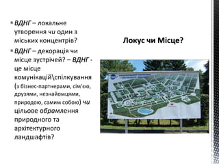 ВДНГ – локальне
утворення чи один з
міських концентрів?
ВДНГ – декорація чи
місце зустрічей? – ВДНГ -
це місце
комунікаційспілкування
(з бізнес-партнерами, сім‘єю,
друзями, незнайомцями,
природою, самим собою) чи
цільове обрамлення
природного та
архітектурного
ландшафтів?
 