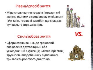 Рівеньспосіб життя
Сфери споживання, де грошовий
еквівалент другорядний або
ускладнений в фіксації; клімат, престиж,
зручності, вподобання у відпочинку,
тривалість робочого дня тощо
Стильобраз життя
Міра споживання товарів і послуг, які
можна оцінити в грошовому еквіваленті
(зп та ін. грошові засоби), що складає
купівельну спроможність
VS.
 