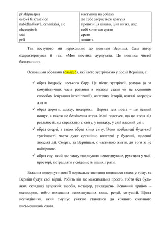 přišlápnešpsa                         наступиш на собаку
osloví tě krasavice                   до тебе звернеться красуня
nabídkalákavá, cenanízká, ale         пропозиція цікава, ціна низка, але
chcesetisrát                          тобі хочеться срати
srát                                  срати
prší                                  дощить

    Так поступово ми переходимо до поетики Верніша. Сам автор
охарактеризував її так: «Моя поетика дурнувата. Це поетика чистої
балаканини».

    Основними образами (слайд 6), які часто зустрічаємо у поезії Верніша, є:

         образ hospody, чеського бару. Це місце зустрічей, розмов (а за
           комуністичних часів розмови в господі стали чи не основним
           способом існування інтелігенції), життєвих історій, взагалі осередок
           життя
         образ дороги, шляху, подорожі.       Дорога для поета – це певний
           пошук, а також це безкінечна втеча. Мені здається, що це втеча від
           реальності, від справжнього світу, у вигадку, у свій власний світ.
         образ смерті, а також образ кінця світу. Вони позбавлені будь-якої
           трагічності, часто дуже органічно вплетені у буденні, щоденні
           людські дії. Смерть, за Вернішем, є частиною життя, до того ж не
           найгіршою.
         образ сну, який дає змогу поєднувати непоєднуване, рухатися у часі,
           просторі, потрапляти у свідомість інших, грати.

    Бажання повернути мові її нормальне значення виявилося також у тому, як
Верніш будує свої вірші. Робить він це максимально просто, тобто без будь-
яких складних художніх засобів, метафор, ускладнень. Основний прийом –
оксиморон, тобто поєднання непоєднуваних явищ, речей, ситуацій. Ефект
несподіванки,   який    змушує   уважно    ставитися    до   кожного   сказаного
письменником слова.
 