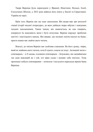 Твори Верніша були перекладені у Франції, Німеччині, Польщі, Італії,
Сполучених Штатах, у 2012 році вийшла його книга у Боснії та Герцеговині.
Україна на черзі.

    Крім того, Верніш має ще одне захоплення. Він видав вже три антології
«іншої історії чеської літератури», до яких увійшли твори забутих і невідомих
чеських письменників. Таким чином, він намагається, як сам говорить,
повернути їм можливість жити і бути почутими. Верніш порушує проблеми
пам’яті і мистецького канону. Він вважає, що поганих поетів взагалі не буває,
просто кожен має знайти свого читача.

    Взагалі, до читача Верніш має особливе ставлення. На його думку, «вірш,
який не знайшов свого читача, хоча б одного, власне не існує. Активний читач є
співтворцем – я б сказав, головним співтворцем – безумовно, він щонайменше
так само важливий як і той, хто вірш склав і називає себе поетом». Тому
пропоную побути співтворцями – почитати і послухати переклади віршів Івана
Верніша.
 