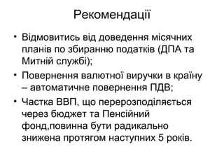 Рекомендації
• Відмовитись від доведення місячних
планів по збиранню податків (ДПА та
Митній службі);
• Повернення валютної виручки в країну
– автоматичне повернення ПДВ;
• Частка ВВП, що перерозподіляється
через бюджет та Пенсійний
фонд,повинна бути радикально
знижена протягом наступних 5 років.
 