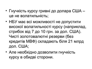 • Гнучкість курсу гривні до долара США –
це не волатильність;
• НБУ має всі можливості не допустити
високої волатильності курсу (наприклад,
стрибок від 7 до 10 грн. за дол. США).
Чисті золотовалютні резерви (без
кредитів МВФ) складають біля 21 млрд
дол. США;
• Але необхідно дозволити гнучкість
курсу в обидві сторони.
 