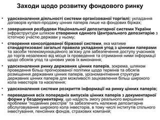 Заходи щодо розвитку фондового ринку
• удосконалення діяльності системи організованої торгівлі: укладання
договорів купівлі-продажу цінних паперів лише на фондових біржах;
• завершення розбудови Національної депозитарної системи України
інфраструктури шляхом створення єдиного Центрального депозитарію з
істотною участю держави у ньому;
• створення консолідованої біржової системи, яка матиме
стандартизовані загальні правила укладання угод з цінними паперами
та засоби телекомунікаційного зв’язку для забезпечення доступу учасників
до торгів незалежно від місця їх проведення та отримання ними інформації
щодо обсягів угод та цінових умов їх виконання;
• удосконалення ринку державних цінних паперів, зокрема, шляхом
проведення більш прогнозованої політики щодо термінів та обсягів
розміщення державних цінних паперів, урізноманітнення структури
державних цінних паперів для можливості зацікавлення більш широкого
кола інвесторів та населення;
• удосконалення системи розкриття інформації на ринку цінних паперів;
• переведення всіх попередніх випусків цінних паперів з документарної
форми у бездокументарну, що надасть змогу реального вирішення
проблеми “подвійних реєстрів” та забезпечить належне депозитарне
обслуговування широкого кола інвесторів, в тому числі інститутів спільного
інвестування, пенсійних фондів, страхових компаній;
 
