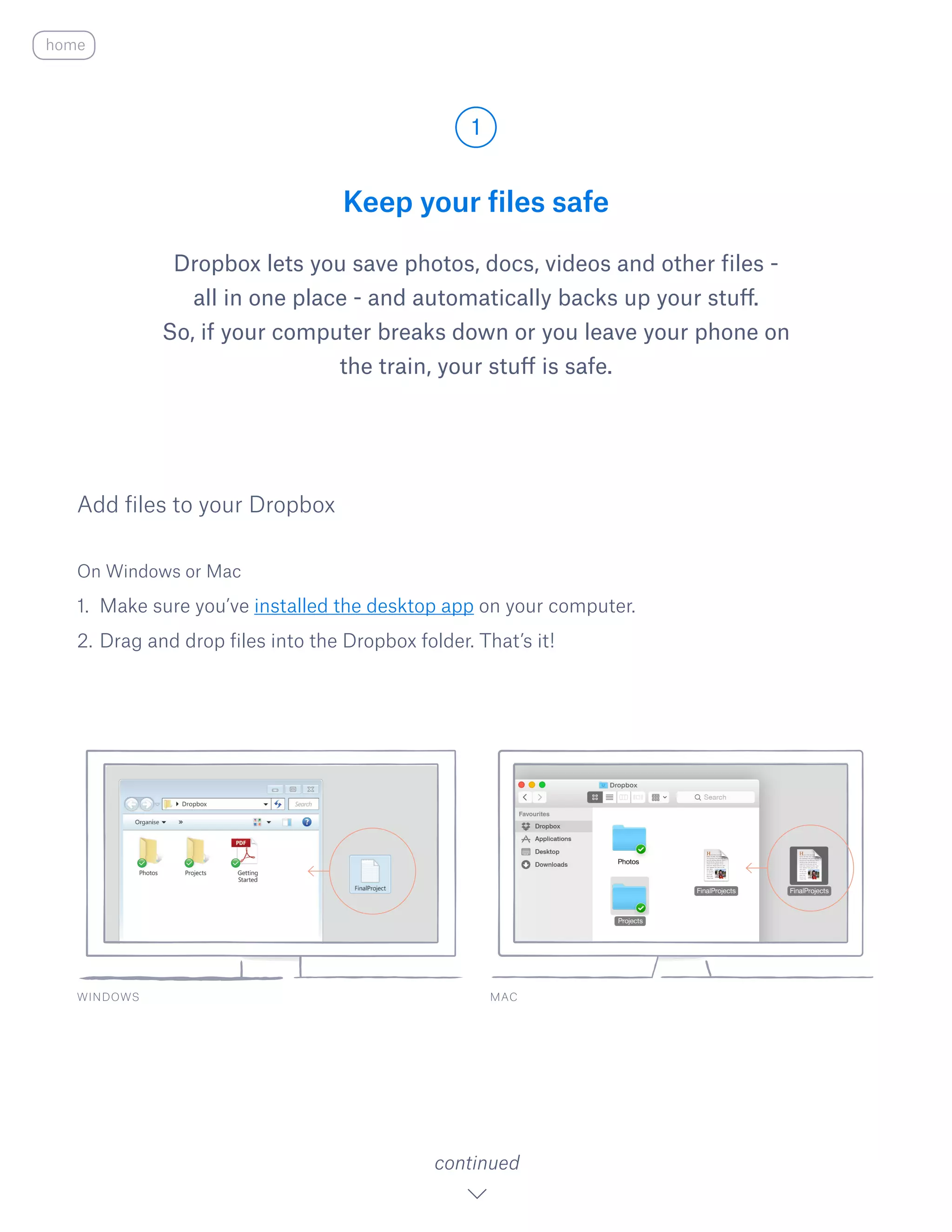 Keep your files safe
Dropbox lets you save photos, docs, videos and other files -
all in one place - and automatically backs up your stuff.
So, if your computer breaks down or you leave your phone on
the train, your stuff is safe.
On Windows or Mac
1.	 Make sure you’ve installed the desktop app on your computer.
2.	Drag and drop files into the Dropbox folder. That’s it!
Add files to your Dropbox
WINDOWS
1
continued
home
MAC
 