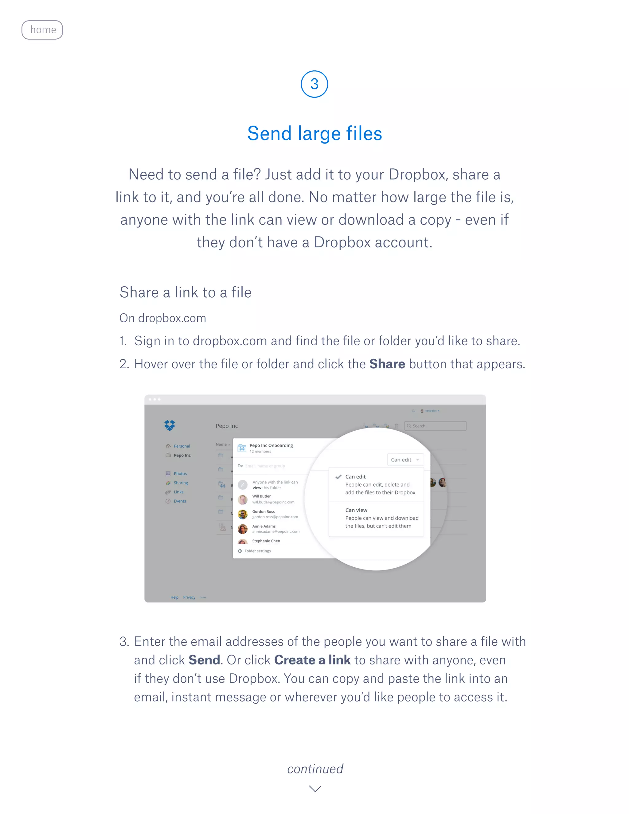 Need to send a file? Just add it to your Dropbox, share a
link to it, and you’re all done. No matter how large the file is,
anyone with the link can view or download a copy - even if
they don’t have a Dropbox account.
On dropbox.com
1.	 Sign in to dropbox.com and find the file or folder you’d like to share.
2.	Hover over the file or folder and click the S​hare ​button that appears.
3.	Enter the email addresses of the people you want to share a file with
and click Send. Or click Create a link to share with anyone, even
if they don’t use Dropbox. You can copy and paste the link into an
email, instant message or wherever you’d like people to access it.
Send large files
3
continued
home
Share a link to a file
 