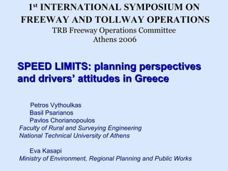 1st INTERNATIONAL SYMPOSIUM ON
FREEWAY AND TOLLWAY OPERATIONS
           TRB Freeway Operations Committee
                     Athens 2006


SPEED LIMITS: planning perspectives
and drivers’ attitudes in Greece

    Petros Vythoulkas
   Basil Psarianos
   Pavlos Chorianopoulos
Faculty of Rural and Surveying Engineering
National Technical University of Athens

   Eva Kasapi
Ministry of Environment, Regional Planning and Public Works
 