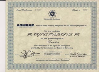 :                                                                                               ---------------




    ?AfY~     ~~A!4          ~          /t2/.l'40//                                                                                 fl!~A!4   #   6'/6/7/6'




                                                            Membership Certificate



    ASHRAE
        Incorporated   New York. 1895
                                          American Society of Heating, Refrigerating and Air-Conditioning Engineers, Inc.


                                                            This is to certify that

                           ~ ~~T~S f1!4cLf/cc7F48' ;Vc
                                                      has been granted the grade of

                                                                   f1!~A!A
                                       and is entitled to all the rights and privileges as
                                   provided by the Constitution and Bylaws of the Society

                                                       As a member of ASHRAE Society. I comply
                                                            with the ASHRAE Code of Ethics
                                                           (www.ASHRAE.org/codeofethics).                         President   ~~~
                                                                                                                               RONALD E. J    NAGI
                                          To advance the arts and sciences of heating. ventilating. air-conditioning
                                           and refrigerating to serve humanity and promote a sustainable world.
 