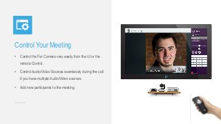 Control Your Meeting
• Control the Far Camera very easily from the UI or the
remote Control.
• Control Audio/Video Sources seamlessly during the call
if you have multiple Audio/Video sources.
• Add new participants to the meeting.
 