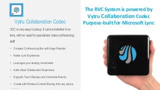 Vytru Collaboration Codec
VCC is very easy to setup. It can be installed in no
time, with no need for specialized video conferencing
staff
• Compact Conferencing Box with Huge Potential
• Native Lync Experience
• Leverages your existing investments
• Adds Great Collaboration Experience
• Supports Touch Displays and Interactive Boards
• Comes with Wireless Content Sharing from any device
The RVC System is powered by
Vytru Collaboration Codec
Purpose-built for Microsoft Lync
 