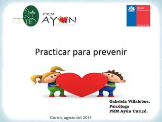 Practicar para prevenir
Gabriela Villalobos,
Psicóloga
PRM Ayún Curicó.
Curicó, agosto del 2014
 