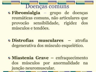 Doenças comuns
Fibromialgia – grupo de doenças
reumáticas comuns, não articulares que
provocão sensibilidade, rigidez dos
músculos e tendões.
Distrofias musculares – atrofia
degenerativa dos músculo esquelético.
Miastenia Grave – enfraquecimento
dos músculos por anormalidade na
junção neuromuscular.
 